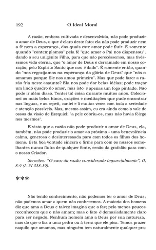 192 O Ideal Moral
A razão, embora cultivada e desenvolvida, não pode produzir
o amor de Deus, o que é claro deste fato: ela não pode produzir nem
a fé nem a esperança, das quais este amor pode fluir. É somente
quando "contemplamos" pela fé "que amor o Pai nos dispensou",
dando o seu unigênito Filho, para que não perecêssemos, mas tivés-
semos vida eterna, que "o amor de Deus é derramado em nosso co-
ração, pelo Espírito Santo que nos é dado". É somente então, quan-
do "nos regozijamos na esperança da glória de Deus" que "nós o
amamos porque Ele nos amou primeiro". Mas que pode fazer a ra-
zão fria neste assunto? Ela nos pode dar belas idéias; pode traçar
um lindo quadro do amor, mas isto é apenas um fogo pintado. Não
pode ir além disso. Tentei tal coisa durante muitos anos. Colecio-
nei os mais belos hinos, orações e meditações que pude encontrar
nas línguas, e as repeti, cantei e li muitas vezes com toda a seriedade
e atenção possíveis. Mas, mesmo assim, eu era ainda como o vale de
ossos da visão de Ezequiel: "a pele cobriu-os, mas não havia fôlego
nos mesmos".
E visto que a razão não pode produzir o amor de Deus, ela,
também, não pode produzir o amor ao próximo - uma benevolência
calma, generosa e desinteressada para com todos os filhos dos ho-
mens. Esta boa vontade sincera e firme para com os nossos seme-
lhantes nunca fluíra de qualquer fonte, senão da gratidão para com
o nosso Criador.
Sermões: "O caso da razão considerado imparcialmente", II,
8-9 (I, VI 358-59).
***
Não tendo conhecimento, não podemos ter o amor de Deus;
não podemos amar a quem não conhecemos. A maioria dos homens
diz que ama a Deus e talvez imagina que o faz; pelo menos poucos
reconhecem que o não amam; mas o fato é demasiadamente claro
para ser negado. Nenhum homem ama a Deus por sua natureza,
mas do que o faz a uma pedra ou à terra que ele pisa. Temos prazer
naquilo que amamos, mas ninguém tem naturalmente qualquer pra-
 