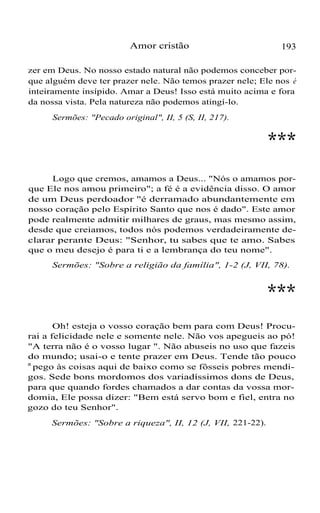 Amor cristão 193
zer em Deus. No nosso estado natural não podemos conceber por-
que alguém deve ter prazer nele. Não temos prazer nele; Ele nos é
inteiramente insípido. Amar a Deus! Isso está muito acima e fora
da nossa vista. Pela natureza não podemos atingí-lo.
Sermões: "Pecado original", II, 5 (S, II, 217).
***
Logo que cremos, amamos a Deus... "Nós o amamos por-
que Ele nos amou primeiro"; a fé é a evidência disso. O amor
de um Deus perdoador "é derramado abundantemente em
nosso coração pelo Espírito Santo que nos é dado". Este amor
pode realmente admitir milhares de graus, mas mesmo assim,
desde que creiamos, todos nós podemos verdadeiramente de-
clarar perante Deus: "Senhor, tu sabes que te amo. Sabes
que o meu desejo é para ti e a lembrança do teu nome".
Sermões: "Sobre a religião da família", 1-2 (J, VII, 78).
***
Oh! esteja o vosso coração bem para com Deus! Procu-
rai a felicidade nele e somente nele. Não vos apegueis ao pó!
"A terra não é o vosso lugar ". Não abuseis no uso que fazeis
do mundo; usai-o e tente prazer em Deus. Tende tão pouco
a
pego às coisas aqui de baixo como se fôsseis pobres mendi-
gos. Sede bons mordomos dos variadíssimos dons de Deus,
para que quando fordes chamados a dar contas da vossa mor-
domia, Ele possa dizer: "Bem está servo bom e fiel, entra no
gozo do teu Senhor".
Sermões: "Sobre a riqueza", II, 12 (J, VII, 221-22).
 