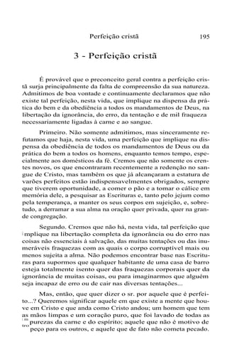 Perfeição cristã 195
3 - Perfeição cristã
É provável que o preconceito geral contra a perfeição cris-
tã surja principalmente da falta de compreensão da sua natureza.
Admitimos de boa vontade e continuamente declaramos que não
existe tal perfeição, nesta vida, que implique na dispensa da prá-
tica do bem e da obediência a todos os mandamentos de Deus, na
libertação da ignorância, do erro, da tentação e de mil fraqueza
necessariamente ligadas à carne e ao sangue.
Primeiro. Não somente admitimos, mas sinceramente re-
futamos que haja, nesta vida, uma perfeição que implique na dis-
pensa da obediência de todos os mandamentos de Deus ou da
prática do bem a todos os homens, enquanto temos tempo, espe-
cialmente aos domésticos da fé. Cremos que não somente os cren-
tes novos, os que encontraram recentemente a redenção no san-
gue de Cristo, mas também os que já alcançaram a estatura de
varões perfeitos estão indispensavelmentes obrigados, sempre
que tiverem oportunidade, a comer o pão e a tomar o cálice em
memória dele, a pesquisar as Escrituras e, tanto pelo jejum como
pela temperança, a manter os seus corpos em sujeição, e, sobre-
tudo, a derramar a sua alma na oração quer privada, quer na gran-
de congregação.
Segundo. Cremos que não há, nesta vida, tal perfeição que
i mplique na libertação completa da ignorância ou do erro nas
coisas não essenciais à salvação, das muitas tentações ou das inu-
meráveis fraquezas com as quais o corpo corruptível mais ou
menos sujeita a alma. Não podemos encontrar base nas Escritu-
ras para supormos que qualquer habitante de uma casa de barro
esteja totalmente isento quer das fraquezas corporais quer da
ignorância de muitas coisas, ou para imaginarmos que alguém
seja incapaz de erro ou de cair nas diversas tentações...
Mas, então, que quer dizer o sr. por aquele que é perfei-
to...? Queremos significar aquele em que existe a mente que hou-
ve em Cristo e que anda como Cristo andou; um homem que tem
as mãos limpas e um coração puro, que foi lavado de todas as
i m
purezas da carne e do espírito; aquele que não é motivo de
tro
peço para os outros, e aquele que de fato não cometa pecado.
 