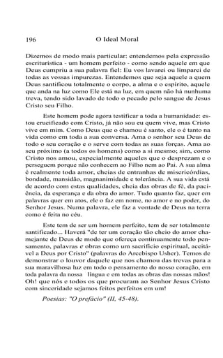 196 O Ideal Moral
Dizemos de modo mais particular: entendemos pela expressão
escriturística - um homem perfeito - como sendo aquele em que
Deus cumpriu a sua palavra fiel: Eu vos lavarei ou limparei de
todas as vossas impurezas. Entendemos que seja aquele a quem
Deus santificou totalmente o corpo, a alma e o espírito, aquele
que anda na luz como Ele está na luz, em quem não há nunhuma
treva, tendo sido lavado de todo o pecado pelo sangue de Jesus
Cristo seu Filho.
Este homem pode agora testificar a toda a humanidade: es-
tou crucificado com Cristo, já não sou eu quem vive, mas Cristo
vive em mim. Como Deus que o chamou é santo, ele o é tanto na
vida como em toda a sua conversa. Ama o senhor seu Deus de
todo o seu coração e o serve com todas as suas forças. Ama ao
seu próximo (a todos os homens) como a si mesmo; sim, como
Cristo nos amou, especialmente aqueles que o desprezam e o
perseguem porque não conhecem ao Filho nem ao Pai. A sua alma
é realmente toda amor, cheias de entranhas de misericórdias,
bondade, mansidão, magnanimidade e tolerância. A sua vida está
de acordo com estas qualidades, cheia das obras de fé, da paci-
ência, da esperança e da obra do amor. Tudo quanto faz, quer em
palavras quer em atos, ele o faz em nome, no amor e no poder, do
Senhor Jesus. Numa palavra, ele faz a vontade de Deus na terra
como é feita no céu.
Este tem de ser um homem perfeito, tem de ser totalmente
santificado... Haverá "de ter um coração tão cheio do amor cha-
mejante de Deus de modo que ofereça continuamente todo pen-
samento, palavras e obras como um sacrifício espiritual, aceitá-
vel a Deus por Cristo" (palavras do Arcebispo Usher). Temos de
demonstrar o louvor daquele que nos chamou das trevas para a
sua maravilhosa luz em todo o pensamento do nosso coração, em
toda palavra da nossa língua e em todas as obras das nossas mãos!
Oh! que nós e todos os que procuram ao Senhor Jesus Cristo
com sinceridade sejamos feitos perfeitos em um!
Poesias: "O prefácio" (II, 45-48).
 