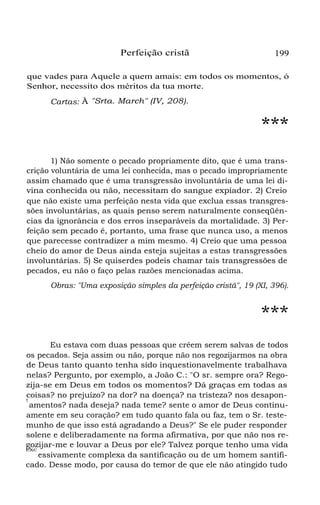 Perfeição cristã 199
que vades para Aquele a quem amais: em todos os momentos, ó
Senhor, necessito dos méritos da tua morte.
Cartas: À "Srta. March" (IV, 208).
***
1) Não somente o pecado propriamente dito, que é uma trans-
crição voluntária de uma lei conhecida, mas o pecado impropriamente
assim chamado que é uma transgressão involuntária de uma lei di-
vina conhecida ou não, necessitam do sangue expiador. 2) Creio
que não existe uma perfeição nesta vida que exclua essas transgres-
sões involuntárias, as quais penso serem naturalmente conseqüên-
cias da ignorância e dos erros inseparáveis da mortalidade. 3) Per-
feição sem pecado é, portanto, uma frase que nunca uso, a menos
que parecesse contradizer a mim mesmo. 4) Creio que uma pessoa
cheio do amor de Deus ainda esteja sujeitas a estas transgressões
involuntárias. 5) Se quiserdes podeis chamar tais transgressões de
pecados, eu não o faço pelas razões mencionadas acima.
Obras: "Uma exposição simples da perfeição cristã", 19 (XI, 396).
***
Eu estava com duas pessoas que crêem serem salvas de todos
os pecados. Seja assim ou não, porque não nos regozijarmos na obra
de Deus tanto quanto tenha sido inquestionavelmente trabalhava
nelas? Pergunto, por exemplo, a João C.: "O sr. sempre ora? Rego-
zija-se em Deus em todos os momentos? Dá graças em todas as
coisas? no prejuízo? na dor? na doença? na tristeza? nos desapon-
t
amentos? nada deseja? nada teme? sente o amor de Deus continu-
amente em seu coração? em tudo quanto fala ou faz, tem o Sr. teste-
munho de que isso está agradando a Deus?" Se ele puder responder
solene e deliberadamente na forma afirmativa, por que não nos re-
gozijar-me e louvar a Deus por ele? Talvez porque tenho uma vida
exc
essivamente complexa da santificação ou de um homem santifi-
cado. Desse modo, por causa do temor de que ele não atingido tudo
 