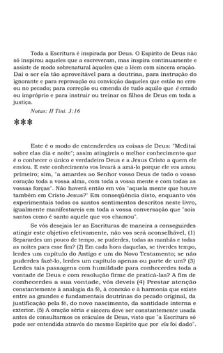 Toda a Escritura é inspirada por Deus. O Espírito de Deus não
só inspirou aqueles que a escreveram, mas inspira continuamente e
assiste de modo sobrenatural àqueles que a lêem com sincera oração.
Daí o ser ela tão aproveitável para a doutrina, para instrução do
ignorante e para reprovação ou convicção daqueles que estão no erro
ou no pecado; para correção ou emenda de tudo aquilo que é errado
ou impróprio e para instruir ou treinar os filhos de Deus em toda a
justiça.
Notas: II Tini. 3:16
***
Este é o modo de entenderdes as coisas de Deus: "Meditai
sobre elas dia e noite"; assim atingireis o melhor conhecimento que
é o conhecer o único e verdadeiro Deus e a Jesus Cristo a quem ele
enviou. E este conhecimento vos levará a amá-lo porque ele vos amou
primeiro; sim, "a amardes ao Senhor vosso Deus de todo o vosso
coração toda a vossa alma, com toda a vossa mente e com todas as
vossas forças". Não haverá então em vós "aquela mente que houve
também em Cristo Jesus?" Em conseqüência disto, enquanto vós
experimentais todos os santos sentimentos descritos neste livro,
igualmente manifestareis em toda a vossa conversação que "sois
santos como é santo aquele que vos chamou".
Se vós desejais ler as Escrituras de maneira a conseguirdes
atingir este objetivo efetivamente, não vos será aconselhável, (1)
Separardes um pouco de tempo, se puderdes, todas as manhãs e todas
as noites para esse fim? (2) Em cada hora daquelas, se tiverdes tempo,
lerdes um capítulo do Antigo e um do Novo Testamento; se não
puderdes fazê-lo, lerdes um capítulo apenas ou parte de um? (3)
Lerdes tais passagens com humildade para conhecerdes toda a
vontade de Deus e com resolução firme de praticá-las? A fim de
conhecerdes a sua vontade, vós deveis (4) Prestar atenção
constantemente à analogia da fé, à conexão e à harmonia que existe
entre as grandes e fundamentais doutrinas do pecado original, da
justificação pela fé, do novo nascimento, da santidade interna e
exterior. (5) A oração séria e sincera deve ser constantemente usada
antes de consultarmos os oráculos de Deus, visto que "a Escritura só
pode ser entendida através do mesmo Espírito que por ela foi dado".
 
