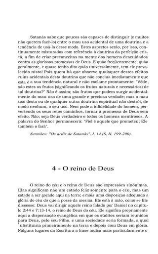 Satanás sabe que poucos são capazes de distinguir (e muitos
não querem fazê-lo) entre o mau uso acidental de uma doutrina e a
tendência de usá-la desse modo. Estes aspectos serão, por isso, con-
tinuamente misturados com referência à doutrina da perfeição cris-
tã, a fim de criar preconceitos na mente dos homens descuidados
contra as gloriosas promessas de Deus. E quão freqüentemente, quão
geralmente, e quase tenho dito quão universalmente, tem ele preva-
lecido nisto! Pois quem há que observe quaisquer destes efeitos
ruins acidentais desta doutrina que não conclua imediatamente que
esta é a sua tendência natural e não exclame prontamente: "Vêde ,
são estes os frutos (significando os frutos naturais e necessários) de
tal doutrina?" Não é assim; são frutos que podem surgir acidental-
mente do mau uso de uma grande e preciosa verdade; mas o mau
uso desta ou de qualquer outra doutrina espiritual não destrói, de
modo nenhum, o seu uso. Nem pode a infidelidade do homem, per-
vertendo os seus retos caminhos, tornar a promessa de Deus sem
efeito. Não; seja Deus verdadeiro e todos os homens mentirosos. A
palavra do Senhor permanecerá: "Fiel é aquele que prometeu; Ele
também o fará".
Sermões: "Os ardis de Satanás", I, 14 (S, II, 199-200).
4 - O reino de Deus
O reino do céu e o reino de Deus são expressões sinônimas.
Elas significam não um estado feliz somente para o céu, mas um
estado a ser gozado aqui na terra; é mais uma disposição adequada à
glória do céu do que a posse da mesma. Ele está à mão, como se Ele
dissesse: Deus vai dirigir aquele reino falado por Daniel no capítu-
lo 2:44 e 7:13-14, o reino do Deus do céu. Ele significa propriamente
aqui a dispensação evangélica em que os súditos seriam reunidos
para Deus, pelo seu Filho, e uma sociedade seria formada, a qual
s
ubstituiria primeiramente na terra e depois com Deus em glória.
Nalguns lugares da Escritura a frase indica mais particularmente o
 