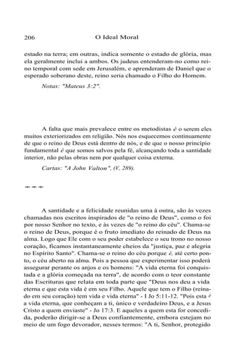 206 O Ideal Moral
estado na terra; em outras, indica somente o estado de glória, mas
ela geralmente inclui a ambos. Os judeus entenderam-no como rei-
no temporal com sede em Jerusalém, e aprenderam de Daniel que o
esperado soberano deste, reino seria chamado o Filho do Homem.
Notas: "Mateus 3:2".
A falta que mais prevalece entre os metodistas é o serem eles
muitos exteriorizados em religião. Nós nos esquecemos continuamente
de que o reino de Deus está dentro de nós, e de que o nosso princípio
fundamental é que somos salvos pela fé, alcançando toda a santidade
interior, não pelas obras nem por qualquer coisa externa.
Cartas: "A John Valton", (V, 289).
***
A santidade e a felicidade reunidas uma à outra, são às vezes
chamadas nos escritos inspirados de "o reino de Deus", como o foi
por nosso Senhor no texto, e às vezes de "o reino do céu". Chama-se
o reino de Deus, porque é o fruto imediato do reinado de Deus na
alma. Logo que Ele com o seu poder estabelece o seu trono no nosso
coração, ficamos instantaneamente cheios da "justiça, paz e alegria
no Espírito Santo". Chama-se o reino do céu porque é, até certo pon-
to, o céu aberto na alma. Pois a pessoa que experimentar isso poderá
assegurar perante os anjos e os homens: "A vida eterna foi conquis-
tada e a glória começada na terra", de acordo com o teor constante
das Escrituras que relata em toda parte que "Deus nos deu a vida
eterna e que esta vida é em seu Filho. Aquele que tem o Filho (reina-
do em seu coração) tem vida e vida eterna" - I Jo 5:11-12. "Pois esta é
a vida eterna, que conheçam a ti, único e verdadeiro Deus, e a Jesus
Cristo a quem enviaste" - Jo 17:3. E aqueles a quem esta for concedi-
da, poderão dirigir-se a Deus confiantemente, embora estejam no
meio de um fogo devorador, nesses termos: "A ti, Senhor, protegido
 