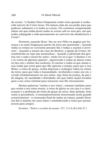 208 O Ideal Moral
do crente: "o Senhor Deus Onipotente então reina quando é conhe-
cido através de Cristo Jesus. Ele lançou mão do seu poder para que
pudesse submeter a si todas as coisas. Ele continua conquistando
almas até que tenha posto todas as coisas sob os seus pés, até que
tenha subjugado a todo pensamento ao cativeiro da obedicência a
Cristo".
Portanto, quando Deus "der ao seu Filho os pagãos por he-
rança e as mais longínquas partes da terra por possessão", "quando
todos os reinos se curvarem perante Ele e todas a nações o servi-
rem", "quando o monte da casa do Senhor, a Igreja de Cristo, for
estabelecida no topo das montanhas", "quando a plenitude dos gen-
tios vier e todo o Israel for salvo", então ver-se-á que "o Senhor é rei
e se vestiu de glorioso aparato", aparecendo a todas as almas como
rei dos reis e senhor dos senhores. E convém a todos os que amam a
sua vinda que orem para que Ele apresse o tempo; para que o seu
Reino, o reino de graça, venha depressa e subjugue todos os reinos
da terra; para que toda a humanidade, recebendo-o como seu rei, e
crendo verdadeiramente em seu nome, seja cheia da justiça, de paz e
de alegria, de santidade e felicidade; até que todos sejam levados
para o seu reino celestial para reinarem com Ele eternamente.
Nestas palavras "venha o teu reino", oramos também para
que venha o seu reino eterno, o reino de glória no céu que é a conti-
nuação e a perfeição do reino de graça na terra, Este petição, bem
como a precedente, é conseqüentemente interessada neste grande
acontecimento - a renovação final de todas as coisas, pondo Deus
um fim à miséria em suas mãos e estabelecendo o reino que perma-
necerá para sempre.
Sermões: "Sobre o sermão do monte: VI", 111,8 (S,I,436-37 ).
 