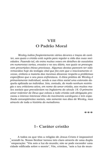VIII
O Padrão Moral
Wesley indica freqüentemente vários deveres e traços de cará-
ter, aos quais o cristão está sujeito para regular a vida das suas soci-
edades. Fazendo tal, ele entra muitas vezes em detalhes de casuística
em numerosas cartas, ensaios e no seu diário, nos quais se preocupa
com prescrições éticas preciosas. Algumas destas parecem ter sido
removidos hoje da teologia vital que fez com que o reavivamento vi-
vesse, embora a maioria das mesmas dissesse respeito a problemas
específicos que o seu povo enfrentava. A ética prática de Wesley é
primariamente individual, sendo a sua ética social uma extensão da-
quela aplicada ao indivíduo. Isto, contudo, de modo nenhum restrin-
gia o seu criticismo ativo, em nome do amor cristão, aos muitos ma-
les sociais que prevaleciam na Inglaterra do século 18. O primeiro
amor redentor de Deus que coloca a todo cristão sob obrigação pro-
vocou o intenso interesse ético do movimento wesleyano e tem espa-
lhado conseqüências sociais, não somente nos dias de Wesley, mas
através de toda a história do metodismo.
***
1- Caráter cristão
A todos os que têm a religião de Jesus Cristo é impossível
e
scondê-la. Nosso Senhor tornou isto claro através de uma dupla
c
omparação: "Vós sois a luz do mundo; não se pode esconder uma
cidade edificada sobre o monte", Vós, cristãos, "sois a luz do mun-
 