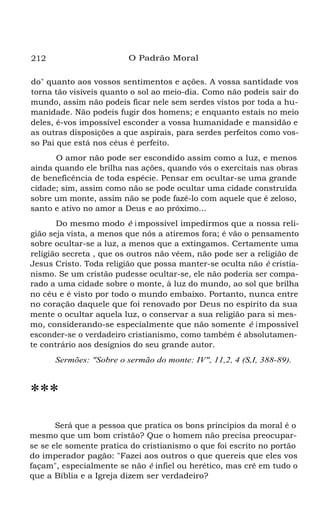 212 O Padrão Moral
do" quanto aos vossos sentimentos e ações. A vossa santidade vos
torna tão visíveis quanto o sol ao meio-dia. Como não podeis sair do
mundo, assim não podeis ficar nele sem serdes vistos por toda a hu-
manidade. Não podeis fugir dos homens; e enquanto estais no meio
deles, é-vos impossível esconder a vossa humanidade e mansidão e
as outras disposições a que aspirais, para serdes perfeitos como vos-
so Pai que está nos céus é perfeito.
O amor não pode ser escondido assim como a luz, e menos
ainda quando ele brilha nas ações, quando vós o exercitais nas obras
de beneficência de toda espécie. Pensar em ocultar-se uma grande
cidade; sim, assim como não se pode ocultar uma cidade construída
sobre um monte, assim não se pode fazê-lo com aquele que é zeloso,
santo e ativo no amor a Deus e ao próximo...
Do mesmo modo é impossível impedirmos que a nossa reli-
gião seja vista, a menos que nós a atiremos fora; é vão o pensamento
sobre ocultar-se a luz, a menos que a extingamos. Certamente uma
religião secreta , que os outros não vêem, não pode ser a religião de
Jesus Cristo. Toda religião que possa manter-se oculta não é cristia-
nismo. Se um cristão pudesse ocultar-se, ele não poderia ser compa-
rado a uma cidade sobre o monte, à luz do mundo, ao sol que brilha
no céu e é visto por todo o mundo embaixo. Portanto, nunca entre
no coração daquele que foi renovado por Deus no espírito da sua
mente o ocultar aquela luz, o conservar a sua religião para si mes-
mo, considerando-se especialmente que não somente é impossível
esconder-se o verdadeiro cristianismo, como também é absolutamen-
te contrário aos desígnios do seu grande autor.
Sermões: "Sobre o sermão do monte: IV", 11,2, 4 (S,I, 388-89).
***
Será que a pessoa que pratica os bons princípios da moral é o
mesmo que um bom cristão? Que o homem não precisa preocupar-
se se ele somente pratica do cristianismo o que foi escrito no portão
do imperador pagão: "Fazei aos outros o que quereis que eles vos
façam", especialmente se não é infiel ou herético, mas crê em tudo o
que a Bíblia e a Igreja dizem ser verdadeiro?
 