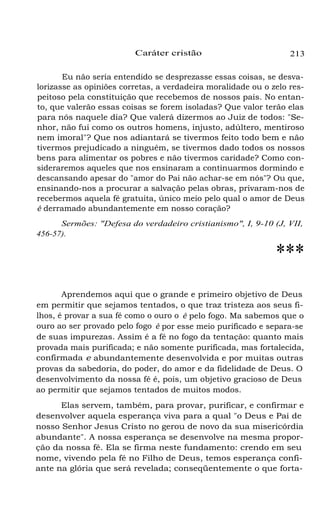 Caráter cristão 213
Eu não seria entendido se desprezasse essas coisas, se desva-
lorizasse as opiniões corretas, a verdadeira moralidade ou o zelo res-
peitoso pela constituição que recebemos de nossos pais. No entan-
to, que valerão essas coisas se forem isoladas? Que valor terão elas
para nós naquele dia? Que valerá dizermos ao Juiz de todos: "Se-
nhor, não fui como os outros homens, injusto, adúltero, mentiroso
nem imoral"? Que nos adiantará se tivermos feito todo bem e não
tivermos prejudicado a ninguém, se tivermos dado todos os nossos
bens para alimentar os pobres e não tivermos caridade? Como con-
sideraremos aqueles que nos ensinaram a continuarmos dormindo e
descansando apesar do "amor do Pai não achar-se em nós"? Ou que,
ensinando-nos a procurar a salvação pelas obras, privaram-nos de
recebermos aquela fé gratuita, único meio pelo qual o amor de Deus
é derramado abundantemente em nosso coração?
Sermões: "Defesa do verdadeiro cristianismo", I, 9-10 (J, VII,
456-57).
***
Aprendemos aqui que o grande e primeiro objetivo de Deus
em permitir que sejamos tentados, o que traz tristeza aos seus fi-
lhos, é provar a sua fé como o ouro o é pelo fogo. Ma sabemos que o
ouro ao ser provado pelo fogo é por esse meio purificado e separa-se
de suas impurezas. Assim é a fé no fogo da tentação: quanto mais
provada mais purificada; e não somente purificada, mas fortalecida,
confirmada e abundantemente desenvolvida e por muitas outras
provas da sabedoria, do poder, do amor e da fidelidade de Deus. O
desenvolvimento da nossa fé é, pois, um objetivo gracioso de Deus
ao permitir que sejamos tentados de muitos modos.
Elas servem, também, para provar, purificar, e confirmar e
desenvolver aquela esperança viva para a qual "o Deus e Pai de
nosso Senhor Jesus Cristo no gerou de novo da sua misericórdia
abundante". A nossa esperança se desenvolve na mesma propor-
ção da nossa fé. Ela se firma neste fundamento: crendo em seu
nome, vivendo pela fé no Filho de Deus, temos esperança confi-
ante na glória que será revelada; conseqüentemente o que forta-
 