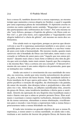 214 O Padrão Moral
lece a nossa fé, também desenvolve a nossa esperança, ao mesmo
tempo que aumenta a nossa alegria no Senhor, a qual é seguida
por uma esperança plena de imoralidade. O Apóstolo exorta os
crentes no outro capítulo neste sentido: "Regozijai-vos por ser-
des participantes dos sofrimentos de Cristo". Por esta mesma ra-
zão "sois felizes, porque o Espírito de glória e de Deus está so-
bre vós", e, por este meio, sois capacitados a "regozijardes com
alegria indizível e cheia de glória", até mesmo no meio dos so-
frimentos.
Eles ainda mais se regozijam, porque as provas que desen-
volvem a sua fé e esperança aumentam também o seu amor; a sua
gratidão para com Deus pela sua misericórdia e a sua boa vonta-
de para com toda a humanidade. Do mesmo modo, quanto mais
sensíveis são à bondade de Deus seu Salvador, tanto mais o seu
coração se inflama de amor para com "Aquele que nos amou pri-
meiro". Quanto mais clara e mais forte evidência eles têm da gló-
ria que será revelada, tanto mais amam Aquele que lha comprou,
e da mesma lhes "deu a certeza em seu coração". O desenvolvi-
mento do seu amor é um outro objetivo da permissão, para que
as tentações nos venham.
Ainda um outro é o crescimento da sua santidade do cora-
ção, na conversa, sendo que esta resulta naturalmente da primei-
ra, pois, a boa árvore dá bons frutos. Toda santidade interior é
fruto imediato da fé que opera pelo amor. Por esta o bendito Es-
pírito purifica o coração do orgulho, da obstinação e da paixão,
do amor do mundo, dos desejos tolos e prejudiciais e das afei-
ções vis e vãs. Além disso, as aflições santificadas têm, através
da graça de Deus, uma tendência imediata e direta para a santi-
dade. Através da operação do seu Espírito elas humilham mais e
mais e fazem com que a alma se prostre perante Deus. Elas acal-
mam e suavizam o nosso espírito turbulento, domam a ferocida-
de da nossa natureza, abrandam a nossa obstinação, crucificam-
nos para o mundo e nos levam a esperarmos toda a nossa força e
procurarmos toda a nossa felicidade em Deus.
E tudo isto termina no grande objetivo de que a nossa fé,
esperança, o nosso amor e a nossa santidade, se ainda não o são,
venham a ser motivo de louvor do próprio Deus; de honra dos
 