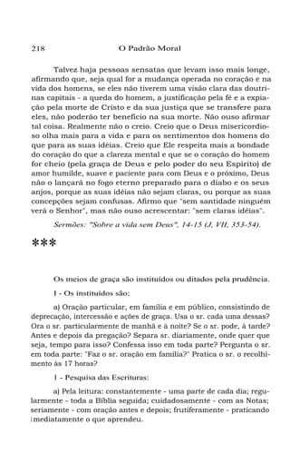 218 O Padrão Moral
Talvez haja pessoas sensatas que levam isso mais longe,
afirmando que, seja qual for a mudança operada no coração e na
vida dos homens, se eles não tiverem uma visão clara das doutri-
nas capitais - a queda do homem, a justificação pela fé e a expia-
ção pela morte de Cristo e da sua justiça que se transfere para
eles, não poderão ter benefício na sua morte. Não ouso afirmar
tal coisa. Realmente não o creio. Creio que o Deus misericordio-
so olha mais para a vida e para os sentimentos dos homens do
que para as suas idéias. Creio que Ele respeita mais a bondade
do coração do que a clareza mental e que se o coração do homem
for cheio (pela graça de Deus e pelo poder do seu Espírito) de
amor humilde, suave e paciente para com Deus e o próximo, Deus
não o lançará no fogo eterno preparado para o diabo e os seus
anjos, porque as suas idéias não sejam claras, ou porque as suas
concepções sejam confusas. Afirmo que "sem santidade ninguém
verá o Senhor", mas não ouso acrescentar: "sem claras idéias".
Sermões: "Sobre a vida sem Deus", 14-15 (J, VII, 353-54).
***
Os meios de graça são instituídos ou ditados pela prudência.
I - Os instituídos são:
a) Oração particular, em família e em público, consistindo de
deprecação, intercessão e ações de graça. Usa o sr. cada uma dessas?
Ora o sr. particularmente de manhã e à noite? Se o sr. pode, à tarde?
Antes e depois da pregação? Separa sr. diariamente, onde quer que
seja, tempo para isso? Confessa isso em toda parte? Pergunta o sr.
em toda parte: "Faz o sr. oração em família?" Pratica o sr. o recolhi-
mento às 17 horas?
1 - Pesquisa das Escrituras:
a) Pela leitura: constantemente - uma parte de cada dia; regu-
larmente - toda a Bíblia seguida; cuidadosamente - com as Notas;
seriamente - com oração antes e depois; frutiferamente - praticando
i mediatamente o que aprendeu.
 