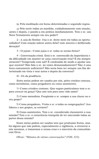 b) Pela meditação em horas determinadas e seguindo regras.
c) Pelo ouvir todas as manhãs, cuidadosamente com oração,
antes e depois, e pondo-a em prática imediatamente. Tem o sr. um
Novo Testamento sempre em seu poder?
2 - A ceia do Senhor. Usa o sr. deste meio em todas as oportu-
nidades? Com oração solene antes dela? com sincera e deliberada
devoção?
3 - O jejum - Como jejua o sr. todas as sextas-feiras?
4 - Conversação cristã. Está o sr. convencido da importância e
da dificuldade em manter-se uma conversação reta? É ela sempre
atraente? Temperada com sal? É conduzida de modo a ajudar aos
que ouvem? Não fala o sr. às vezes demasiadamente? Não é uma
hora comumente suficiente? Não seria bom ter sempre um fim de-
terminado em vista e orar antes e depois da conversa?
II - Os da prudência
Estes meios podem ser usados por nós, pelos cristãos comuns,
como metodistas, como pregadores ou como assistentes.
1) Como cristãos comuns. Que regras particulares tem o sr.
para crescer na graça? Que arte tem para uma vida santa?
2) Como metodista. Freqüenta o sr. sempre a sua classe ou o
seu grupo?
3) Como pregadores. Visita o sr. a todas as congregações? Aos
líderes e aos grupos, se existem?
4) Como assistentes. Tem o sr. considerado claramente a sua
missão? Tem o sr. a consciência tranquila de ter executado todas as
partes dessa missão?
Esses meios podem ser usados sem que produzam frutos, mas
há alguns que não podem, especialmente a vigilância, a renúncia a
nós mesmos, o tomarmos a nossa cruz e o exercício da comunhão
com Deus.
Obras: "Minutos de várias conversações" (VIII, 322).
 