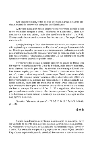 Em segundo lugar, todos os que desejam a graça de Deus pre-
cisam esperá-la através da pesquisa das Escrituras.
A direção dada por nosso Senhor com referência ao uso desse
meio é também simples e clara. "Examinai as Escrituras", disse Ele
aos judeus que não criam, "pois elas testificam de mim" - Jo. 5:39.
Ele os conduziu a examinarem as Escrituras com o fim específico de
crerem nele.
A objeção de que "isto não é um mandamento, mas apenas uma
afirmação de que examinassem as Escrituras", é vergonhosamente fal-
sa. Desejo que aqueles que assim argumentam nos esclareçam o modo
pelo qual um mandamento possa ser expresso de maneira mais clara do
que nesses termos: "Examinai as Escrituras". É tão peremptório quanto
quaisquer outras palavras o podem fazer...
Terceiro: todos os que desejam crescer na graça de Deus têm
de esperá-lo participando da Ceia do Senhor, pois essa é, também,
uma direção indicada por Ele: "Na mesma noite em que Ele foi tra-
ído, tomou o pão, partiu-o e disse: "Tomai e comei-o, este é o meu
corpo", isto é, o sinal sagrado do meu corpo; "fazei isto em memória
de mim". Do mesmo modo "tomou o cálice, dizendo: este cálice é o
Novo Testamento ou aliança no meu sangue", o sinal sagrado da-
quela aliança, "fazei isto em memória de mim". Pois todas as vezes
que comerdes deste pão e beberdes deste cálice anunciais a morte
do Senhor até que Ele venha"- I Cor. 11:23 e seguintes. Manifestais,
por meio desses sinais visíveis, abertamente perante Deus, os anjos
e os homens, a vossa solene lembrança da sua morte até que venha
nas nuvens dos céus.
Sermões: "Os meios de graça", 111,1-2, 7, 11 (S,I, 245-46, 248-49,
251-52).
***
A cura das doenças espirituais, assim como as do corpo, deve
ser variada de acordo com as suas causas. A primeira coisa, portan-
to, é descobrir-se a causa; esta apontará naturalmente qual deve ser
a cura. Por exemplo: é o pecado que produz as trevas? Que pecado?
É qualquer espécie de pecado exterior? Porventura a vossa consciên-
 