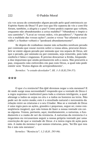 222 O Padrão Moral
cia vos acusa de cometerdes algum pecado pelo qual entristeceis ao
Espírito Santo de Deus? É por isso que Ele separou de vós e com Ele
foram, também, a alegria e a paz? Como podeis esperar que voltem,
enquanto não abandonardes a coisa maldita? "Abandone o ímpio o
seu caminho"; "Lavai as vossas mãos, vós pecadores"; "Apartai de
vós a maldade das vossas ações"; assim a vossa "luz afastará a escu-
ridão"; o Senhor voltará e "perdoará abundantemente".
Se depois de cuidadoso exame não achardes nenhum pecado
por comissão que cause nuvem sobre a vossa alma, procurai desco-
brir se existe algum pecado por omissão que vos separa de Deus, até
que o pecado, por omissão ou por comissão, seja removido, pois todo
conforto é falso e enganoso. É preciso descarnar a ferida, limpando-
a das impurezas que ainda permanecem sob a casca. Não procureis a
paz, enquanto não estiverdes em paz com Deus, a qual não pode
existir sem "frutos dignos de arrependimento".
Sermões: "o estado desolador", III, 1-3 (S,II,256-57).
***
O que é a renúncia? Em que devemos negar a nós mesmos? E
de onde surge essa necessidade? respondo que a vontade de Deus é
a regra suprema e inalterável para toda a criatura inteligente, a qual
abrange a todos os anjos no céu e a todos os homens na terra. Não
pode ser de outro modo; este é o resultado natural e necessário da
relação entre as criaturas e o seu Criador. Mas se a vontade de Deus
é uma regra para as ações, grandes e pequenas, segue-se; como con-
seqüência inegável, que não temos de fazer a nossa vontade em coi-
sa alguma. Vemos, portanto, aqui, imediatamente, a natureza, o fun-
damento e a razão de ser da renúncia. A natureza da renúncia é o
negarmos ou recusarmos seguir a nossa própria vontade por uma
convicção de que a vontade de Deus é a única regra de ação para
nós. A razão da mesma é que somos criaturas, pois, "foi Ele que nos
fez e não nós mesmos".
Sermões: "Renúncia", 1,2 (S,II, 285-86).
 