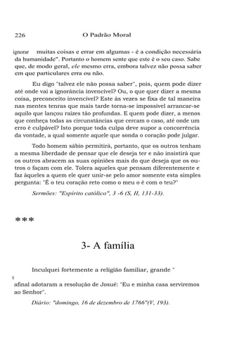 226 O Padrão Moral
ignorar muitas coisas e errar em algumas - é a condição necessária
da humanidade". Portanto o homem sente que este é o seu caso. Sabe
que, de modo geral, ele mesmo erra, embora talvez não possa saber
em que particulares erra ou não.
Eu digo "talvez ele não possa saber", pois, quem pode dizer
até onde vai a ignorância invencível? Ou, o que quer dizer a mesma
coisa, preconceito invencível? Este às vezes se fixa de tal maneira
nas mentes tenras que mais tarde torna-se impossível arrancar-se
aquilo que lançou raízes tão profundas. E quem pode dizer, a menos
que conheça todas as circunstâncias que cercam o caso, até onde um
erro é culpável? Isto porque toda culpa deve supor a concorrência
da vontade, a qual somente aquele que sonda o coração pode julgar.
Todo homem sábio permitirá, portanto, que os outros tenham
a mesma liberdade de pensar que ele deseja ter e não insistirá que
os outros abracem as suas opiniões mais do que deseja que os ou-
tros o façam com ele. Tolera aqueles que pensam diferentemente e
faz àqueles a quem ele quer unir-se pelo amor somente esta simples
pergunta: "É o teu coração reto como o meu o é com o teu?"
Sermões: "Espírito católico", 3 -6 (S, II, 131-33).
***
3- A família
Inculquei fortemente a religião familiar, grande "
desidera-tum"entreosmetodistas.MuitosseenvergonharamperanteDeuse
afinal adotaram a resolução de Josué: "Eu e minha casa serviremos
ao Senhor".
Diário: "domingo, 16 de dezembro de 1766"(V, 193).
 