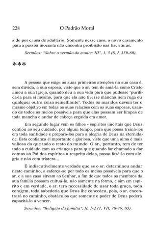 228 O Padrão Moral
sido por causa de adultério. Somente nesse caso, o novo casamento
para a pessoa inocente não encontra proibição nas Escrituras.
Sermões: "Sobre o sermão do monte: III", 1, 5 (S, I, 359-60).
***
A pessoa que exige as suas primeiras atenções na sua casa é,
sem dúvida, a sua esposa, visto que o sr. tem de amá-la como Cristo
amou a sua Igreja, quando deu a sua vida para que pudesse "purifi-
cá-la para si mesmo, para que ela não tivesse mancha nem ruga ou
qualquer outra coisa semelhante". Todos os maridos devem ter o
mesmo objetivo em todas as suas relações com as suas esposas, usan-
do de todos os meios possíveis para que elas possam ser limpas de
toda mancha e andar de cabeça erguida em amor.
Em segundo lugar vêm os filhos - espíritos imortais que Deus
confiou ao seu cuidado, por algum tempo, para que possa treiná-los
em toda santidade e prepará-los para a alegria de Deus na eternida-
de. Esta confiança é importante e gloriosa, visto que uma alma é mais
valiosa do que todo o resto do mundo. O sr., portanto, tem de ter
todo o cuidado com as crianças para que quando for chamado a dar
contas ao Pai dos espíritos a respeito delas, possa fazê-lo com ale-
gria e não com tristeza...
É indiscutivelmente verdade que se o sr. determinou andar
neste caminho, a esforça-se por todo os meios possíveis para que o
sr. e a sua casa sirvam ao Senhor, a fim de que todos os membros da
sua família possam cultuá-lo, não somente na forma, e sim em espí-
rito e em verdade, o sr. terá necessidade de usar toda graça, toda
coragem, toda sabedoria que Deus lhe concedeu, pois, o sr. encon-
trará no caminho, obstáculos que somente o poder de Deus poderá
capacitá-lo a vencer.
Sermões: "Religião da família", II, 1-2 (1, VII, 78-79, 85).
 