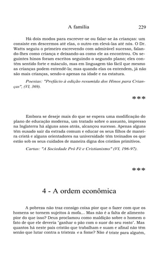 A família 229
Há dois modos para escrever-se ou falar-se às crianças: um
consiste em descermos até elas, o outro em elevá-las até nós. O Dr.
Watts seguiu o primeiro escrevendo com admirável sucesso, falan-
do-lhes como criança e deixando-as como ele as encontrou. Os se-
guintes hinos foram escritos seguindo o segundo plano; eles con-
têm sentido forte e másculo, mas em linguagem tão fácil que mesmo
as crianças podem entendê-la; mas quando elas os entendem, já não
são mais crianças, sendo-o apenas na idade e na estatura.
Poesias: "Prefácio à edição resumida dos Hinos para Crian-
ças", (VI, 369).
***
Embora se deseje mais do que se espera uma modificação do
plano de educação moderna, um tratado sobre o assunto, impresso
na Inglaterra há alguns anos atrás, alcançou sucesso. Apenas alguns
têm ousado sair da estrada comum e educar os seus filhos de manei-
ra cristã e alguns orientadores na universidade têm treinados os que
estão sob os seus cuidados de maneira digna dos cristãos primitivos.
Cartas: "A Sociedade Pró Fé e Cristianismo" (VI, 196-97).
***
4 - A ordem econômica
A pobreza não traz consigo coisa pior que o fazer com que os
homens se tornem sujeitos à mofa... Mas não é a falta de alimento
pior do que isso? Deus proclamou como maldição sobre o homem o
fato de que ele deveria "ganhar o pão com o suor do seu rosto". Mas
quantos há neste país cristão que trabalham e suam e afinal não têm
senão que lutar contra a tristeza e a fome? Não é triste para alguém,
 