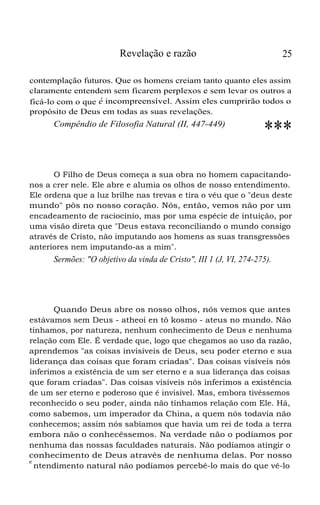 Revelação e razão 25
contemplação futuros. Que os homens creiam tanto quanto eles assim
claramente entendem sem ficarem perplexos e sem levar os outros a
ficá-lo com o que é incompreensível. Assim eles cumprirão todos o
propósito de Deus em todas as suas revelações.
Compêndio de Filosofia Natural (II, 447-449)
***
O Filho de Deus começa a sua obra no homem capacitando-
nos a crer nele. Ele abre e alumia os olhos de nosso entendimento.
Ele ordena que a luz brilhe nas trevas e tira o véu que o "deus deste
mundo" pôs no nosso coração. Nós, então, vemos não por um
encadeamento de raciocínio, mas por uma espécie de intuição, por
uma visão direta que "Deus estava reconciliando o mundo consigo
através de Cristo, não imputando aos homens as suas transgressões
anteriores nem imputando-as a mim".
Sermões: "O objetivo da vinda de Cristo", III 1 (J, VI, 274-275).
Quando Deus abre os nosso olhos, nós vemos que antes
estávamos sem Deus - atheoi en tô kosmo - ateus no mundo. Não
tínhamos, por natureza, nenhum conhecimento de Deus e nenhuma
relação com Ele. É verdade que, logo que chegamos ao uso da razão,
aprendemos "as coisas invisíveis de Deus, seu poder eterno e sua
liderança das coisas que foram criadas". Das coisas visíveis nós
inferimos a existência de um ser eterno e a sua liderança das coisas
que foram criadas". Das coisas visíveis nós inferimos a existência
de um ser eterno e poderoso que é invisível. Mas, embora tivéssemos
reconhecido o seu poder, ainda não tínhamos relação com Ele. Há,
como sabemos, um imperador da China, a quem nós todavia não
conhecemos; assim nós sabíamos que havia um rei de toda a terra
embora não o conhecêssemos. Na verdade não o podíamos por
nenhuma das nossas faculdades naturais. Não podíamos atingir o
conhecimento de Deus através de nenhuma delas. Por nosso
e
ntendimento natural não podíamos percebê-lo mais do que vê-lo
 