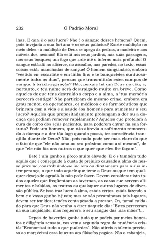 232 O Padrão Moral
lhas. E qual é o seu lucro? Não é o sangue desses homens? Quem,
pois invejaria a sua fortuna e os seus palácios? Existe maldição no
meio deles - a maldição de Deus se apega às pedras, à madeira e aos
móveis dos mesmos! Ela está nos seus jardins, nas suas passagens,
nos seus bosques; um fogo que arde até o inferno mais profundo! O
sangue está ali: no alicerce, no assoalho, nas paredes, no texto; essas
coisas estão manchadas de sangue! Ó homem sanguinário, embora
"vestido em escarlate e em linho fino e te banqueteies suntuosa-
mente todos os dias", pensas que transmitirás estes campos de
sangue à terceira geração? Não, porque há um Deus no céu, e,
portanto, o teu nome será desaraigado muito em breve. Como
aqueles de que tens destruído o corpo e a alma, a "tua memória
perecerá contigo!" Não participam do mesmo crime, embora em
grau menor, os operadores, os médicos e os farmacêuticos que
brincam com a vida e a saúde dos homens para aumentar o seu
lucro? Aqueles que propositadamente prolongam a dor ou a do-
ença que podiam remover rapidamente? Aqueles que protelam a
cura do corpo dos seus pacientes, para poderem entrar na sua for-
tuna? Pode um homem, que não abrevia o sofrimento removen-
do a doença e a dor tão logo quando possa, ter consciência tran-
qüila diante de Deus? Não, pois nada pode ser mais claro do que
o fato de que "ele não ama ao seu próximo como a si mesmo", de
que "ele não faz aos outros o que quer que eles lhe façam".
Este é um ganho a preço muito elevado. E o é também tudo
aquilo que é conseguido à custa de prejuízo causado à alma do nos-
so próximo, constribuindo-se indireta ou diretamente para a sua in-
temperança, o que todo aquele que teme a Deus ou que tem qual-
quer desejo de agradá-lo não pode fazer. Devem considerar isto to-
dos aqueles que freqüentam as tavernas, as casas que servem ali-
mentos e bebidas, os teatros ou quaisquer outros lugares de diver-
são pública. Se isso traz lucro à alma, estais certos, estais fazendo o
bem e o vosso ganho é justo; mas se são pecaminosos tais lugares,
devem ser temidos; tendes conta pesada a prestar. Oh, tomai cuida-
do para que Deus não venha a dizer naquele dia: "Estes pereceram
na sua iniqüidade, mas requererei o seu sangue das tuas mãos"!...
Depois de haverdes ganho tudo que podeis por meios hones-
tos e diligência sensata, vos vem a segunda regra da prudência cris-
tã: "Economizai tudo o que puderdes". Não atireis o talento precio-
so ao mar; deixai essa loucura aos filósofos pagãos. Não o esbanjeis,
 