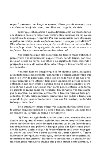 o que é o mesmo que lançá-lo ao mar. Não o gasteis somente para
satisfazer o desejo da carne, dos olhos ou o orgulho da vida...
E por que esbanjaríeis o vosso dinheiro com os vossos filhos
em alimento caro, em folguedos, vestimentas luxuosas ou em coisas
supérfluas de qualquer espécie? Por que comprarieis para eles mais
orgulho ou cobiça, mais vaidade ou tolice e desejos prejudiciais?
Eles não necessitam mais, eles já têm o suficiente; a natureza lhes
fez ampla provisão. Por que gastareis mais aumentando as suas ten-
tações e cobiça, e trazendo-lhes muitas tristezas?
Não permitais que eles esbanjem. Se tendes razão suficiente
para credes que desperdiçam o que é vosso, dando largas, por esse
meio, ao desejo da carne, dos olhos e ao orgulho da vida, correndo o
perigo das suas e da vossa alma, não coloques tais armadilhas no
seu caminho...
Nenhum homem imagine que já fez alguma coisa, atingindo
a tal distância simplesmente "ganhando e economizando tudo que
pode", se tiver de parar aqui. Tudo isso de nada vale se ele não pros-
seguir para um alvo ulterior. Nem pode um homem pensar conveni-
entemente que economizou alguma coisa se apenas separou-a. Po-
deis atirais o vosso dinheiro ao mar, como podeis enterrá-lo na terra,
ou guardá-lo numa caixa ou no banco. Se, portanto, vos fazeis ami-
gos de mamom, da injustiça, acrescentai a terceira regra às duas pre-
cedentes. Tendo, primeiramente, ganho tudo que podeis e tendo, em
segundo lugar, economizado tudo o que vos foi possível, então "dai
tudo que puderdes"...
Se a qualquer tempo surgir-vos alguma dúvida sobre quan-
to gastar convosco mesmos ou com a família, tendes um meio fácil
de removê-la. Perguntai calma e seriamente:
"1) Estou eu agindo de acordo com o meu caráter despen-
dendo essa quantia? estou agindo, não como proprietário, mas
como mordomo dos bens do meu Senhor? 2) Estou fazendo isso
em obediência à sua palavra? Em que parte das Escrituras pede-
me Ele que eu assim o faça? 3) Posso oferecer essa ação, esse gas-
to, como um sacrifício a Deus através de Jesus Cristo? 4) Tenho
razão para crer que, por essa ação, receberei uma recompensa na
ressurreição dos justos?" Raramente precisareis de qualquer ou-
tra coisa para remover a dúvida que possa surgir neste assunto, e
 