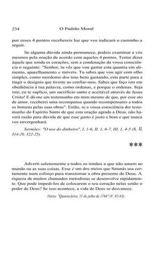 234 O Padrão Moral
por esses 4 pontos recebereis luz que vos indicará o caminho a
seguir.
Se alguma dúvida ainda permanece, podeis examinar a vós
mesmos pela oração de acordo com aqueles 4 pontos. Tentai dizer
àquele que sonda os corações, sem a condenação da vossa consciên-
cia o seguinte: "Senhor, tu vês que vou gastar esta quantia em ali-
mento, aparelhamento e móveis. Tu sabes que vou agir com olho
simples, como mordomo dos teus bens gastando, esta parte para a
tingir o desígnio que tiveste ao confiar-mos. Sabes que faço isto em
obediência à tua palavra, como ordenas, e porque o ordenas. Seja
isto, eu te suplico, um sacrifício santo e aceitável através de Jesus
Cristo! E dá-me um testemunho em mim mesmo de que, por esse ato
de amor, receberei uma recompensa quando recompensares a todos
os homens pelas suas obras". Então, se a vossa consciência der teste-
munho do Espírito Santo de que esta oração agrada a Deus, não ha-
verá razão para dúvida de que esse gasto é justo e bom e que nunca
vos envergonhará.
Sermões: "O uso do dinheiro", I, 1-6, II, 1, 6-7, III, 1, 4-5 (S, II,
314-20, 322-25).
***
Adverti solenemente a todos os irmãos a que não amem ao
mundo ou as suas coisas. Esse é um dos meios que Satanás usa cer-
tamente num esforço para transtornar a obra presente de Deus. A
riqueza de muitos chamados metodistas se desenvolve rapidamen-
te. Que pode impedi-los de colocarem o seu coração nelas senão o
poder de Deus? Se isso acontece, a vida de Deus se desvanece.
Diário: "Quarta-feira, 11 de julho de 1764" (V, 82-83).
 