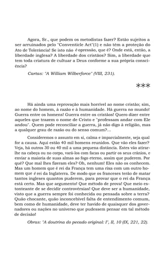 Agora, Sr., que podem os metodistas fazer? Estão sujeitos a
ser arruinados pelo "Conventicle Act"(1) e não têm a proteção do
Ato de Tolerância! Se isto não é opressão, que é? Onde está, então, a
liberdade inglesa? A liberdade dos cristãos? Sim, a liberdade que
tem toda criatura de cultuar a Deus conforme a sua própria consci-
ência?
Cartas: "A William Wilberforce" (VIII, 231).
***
Há ainda uma reprovação mais horrível ao nome cristão; sim,
ao nome do homem, à razão e à humanidade. Há guerra no mundo!
Guerra entre os homens! Guerra entre os cristãos! Quero dizer entre
aqueles que trazem o nome de Cristo e "professam andar com Ele
andou". Quem pode reconciliar a guerra, já não digo à religião, mas
a qualquer grau de razão ou do senso comum?...
Consideremos o assunto em si, calma e imparcialmente, seja qual
for a causa. Aqui estão 40 mil homens reunidos. Que vão eles fazer?
Veja, há outros 30 ou 40 mil a uma pequena distância. Estes vão atirar-
lhe na cabeça ou no corpo, vará-los com facas ou partir os seus crânios, e
enviar a maioria de suas almas ao fogo eterno, assim que puderem. Por
quê? Que mal lhes fizeram eles? Oh, nenhum! Eles não os conhecem.
Mas um homem que é rei da França tem uma rixa com um outro ho-
mem que é rei da Inglaterra. De modo que os franceses terão de matar
tantos ingleses quantos puderem, para provar que o rei da França
está certo. Mas que argumento! Que método de prova! Que meio es-
tonteante de se decidir controvérsias! Que deve ser a humanidade,
visto que a guerra sempre foi conhecida ou pensada sobre a terra?
Quão chocante, quão inconcebível falta de entendimento comum,
bem como de humanidade, deve ter havido de quaisquer dos gover-
nadores ou nações no universo que pudessem pensar em tal método
de decisão!
Obras: "A doutrina do pecado original: I", II, 10 (IX, 221, 22).
 