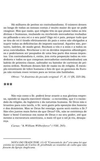 Há milhares de peritos no contrabandismo. O número desses
ao longo de todas as nossas costas é muito maior do que se pode
imaginar. Mas que razão, que religião têm os que pisam todas as leis
divinas e humanas, roubando ou recebendo mercadorias roubadas
ou pilhando o seu rei e o seu país? Digo rei e país, porque tudo que
se tira do rei é tirado efetivamente do país e estes são obrigados a
suprir todas as deficiências do imposto nacional. Aqueles são, por-
tanto, ladrões, de modo geral. Roubam a vós e a mim e a todos os
seus concidadãos. Recebesse o rei os devidos impostos alfandegári-
os e poderíamos ser poupados de uma boa parte dos nosso impos-
tos. Um contrabandista é, então, (em certa proporção todos os ven-
dedores e todos os que compram mercadorias contrabandeadas) um
ladrão de primeira classe, salteador ou batedor de carteiras de pri-
meira ordem. Nenhum desses fale de razão ou de religião. É exem-
plo estonteante de tolice humana o fato de que os governos da Euro-
pa não enviam esses vermes para as terras não habitadas.
Obras: "A doutrina do pecado original: I", II, 11 (IX, 225-26).
***
Não vejo como o Sr. poderá levar avante a sua gloriosa empre-
sa, opondo-se àquela execrável vilania - a escravidão, que é o escân-
dalo da religião, da Inglaterra e da natureza humana. Se Deus não o
levantou para esta tarefa, o Sr. será gasto pela oposição dos homens
e dos demônios. Mas se Deus for consigo, quem será contra o Sr.?
São eles juntos mais fortes do que Deus? Oh, não se entristeça de
fazer o bem! Continue em nome de Deus e no seu poder, até que
mesmo a escravatura americana, a mais vil que o sol já viu, desapa-
reça.
Cartas: "A William Wilberforce" ( VIII, 265).
NOTA DO TRADUTOR: (1) O "Conventicle Act" era uma lei que
existia no reinado de Carlos II, proibindo as reuniões de culto que não
fossem da Igreja Anglicana.
 