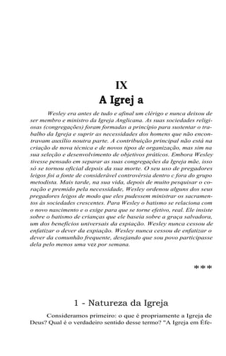 IX
A Igrej a
Wesley era antes de tudo e afinal um clérigo e nunca deixou de
ser membro e ministro da Igreja Anglicana. As suas sociedades religi-
osas (congregações) foram formadas a princípio para sustentar o tra-
balho da Igreja e suprir as necessidades dos homens que não encon-
travam auxílio noutra parte. A contribuição principal não está na
criação de nova técnica e de novos tipos de organização, mas sim na
sua seleção e desenvolvimento de objetivos práticos. Embora Wesley
tivesse pensado em separar as suas congregações da Igreja mãe, isso
só se tornou oficial depois da sua morte. O seu uso de pregadores
leigos foi a fonte de considerável controvérsia dentro c fora do grupo
metodista. Mais tarde, na sua vida, depois de muito pesquisar o co-
ração e premido pela necessidade, Wesley ordenou alguns dos seus
pregadores leigos de modo que eles pudessem ministrar os sacramen-
tos às sociedades crescentes. Para Wesley o batismo se relaciona com
o novo nascimento e o exige para que se torne efetivo, real. Ele insiste
sobre o batismo de crianças que ele baseia sobre a graça salvadora,
um dos benefícios universais da expiação. Wesley nunca cessou de
enfatizar o dever da expiação. Wesley nunca cessou de enfatizar o
dever da comunhão frequente, desejando que sou povo participasse
dela pelo menos uma vez por semana.
***
1 - Natureza da Igreja
Consideramos primeiro: o que é propriamente a Igreja de
Deus? Qual é o verdadeiro sentido desse termo? "A Igreja em Éfe-
 