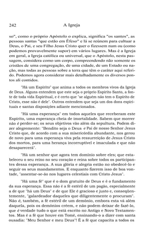 242 A Igreja
so", como o próprio Apóstolo o explica, significa "os santos", as
pessoas santas "que estão em Éfeso" e lá se reúnem para cultuar a
Deus, o Pai, e seu Filho Jesus Cristo quer o fizessem num ou (como
podemos provavelmente supor) em vários lugares. Mas é a Igreja
em geral, a Igreja católica ou universal, que o Apóstolo, nesta pas-
sagem, considera como um corpo, compreendendo não somente os
cristãos de uma congregação, de uma cidade, de um Estado ou na-
ção, mas todas as pessoas sobre a terra que têm o caráter aqui referi-
do. Podemos agora considerar mais detalhadamente os diversos pon-
tos ali contidos.
"Há um Espírito" que anima a todos os membros vivos da Igreja
de Deus. Alguns entendem que este seja o próprio Espírito Santo, a fon-
te de toda vida Espiritual, e é certo que "se alguém não tem o Espírito de
Cristo, esse não é dele". Outros entendem que seja um dos dons espiri-
tuais e santas disposições adiante mencionados.
"Há uma esperança" em todos aqueles que receberam este
Espírito, uma esperança cheia de imortalidade. Sabem que morrer
não é perder-se; os seus objetivos vão além da sepultura. Podem di-
zer alegremente: "Bendito seja o Deus e Pai de nosso Senhor Jesus
Cristo que, de acordo com a sua misericórdia abundante, nos gerou
de novo para uma esperança viva pela ressurreição de Jesus Cristo
dos mortos, para uma herança incorruptível e imaculada e que não
desaparecerá".
"Há um senhor que agora tem domínio sobre eles; que esta-
beleceu o seu reino no seu coração e reina sobre todos os participan-
tes dessa esperança. A sua glória e alegria estão no obedecê-lo e
seguir os seus mandamentos. E enquanto fizerem isso de boa von-
tade, "assentar-se-ão nos lugares celestiais com Cristo Jesus".
"Há uma fé" que é o dom gratuito de Deus e é o fundamento
da sua esperança. Essa não é a fé estéril de um pagão, especialmente
a de que "há um Deus" e de que Ele é gracioso e justo e, conseqüen-
temente, "galardeador daqueles que diligentemente o procuram".
Não é, também, a fé estéril de um demônio, embora esta vá além
daquela, pois os demônios crêem, e não podem deixar de fazê-lo,
que é verdade tudo o que está escrito no Antigo e Novo Testamen-
tos. Mas é a fé que houve em Tomé, ensinando-o a dizer com santa
ousadia: "Meu Senhor e meu Deus"! É a fé que capacita a todos os
 