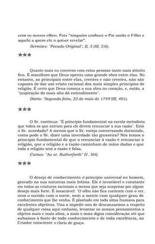 com os nossos olhos. Pois "ninguém conhece o Pai senão o Filho e
aquele a quem ele o quiser revelar".
Sermões: "Pecado Original", II, 3 (SI, 216).
***
Quanto mais eu converso com estas pessoas tanto mais atônito
fico. É manifesto que Deus operou uma grande obra entre elas. No
entanto, as principais entre elas, crentes e não crentes, não são
capazes de dar um relato racional dos mais simples princípios de
religião. É certo que Deus começa a sua obra no coração, e, então, a
"inspiração do mais alto dá entendimento".
Diário: "Segunda-feira, 22 de maio de 1749"(III, 401).
***
O Sr. continua: "É princípio fundamental na escola metodista
que todos os que entram para ele devem renunciar a sua razão". Está
o Sr. acordado? A menos que o Sr. esteja conversando dormindo,
como pode o Sr. dizer uma inverdade tão grosseira? Nós temos o
princípio fundamental de que o renunciar à razão é renunciar à
religião, que a religião e a razão caminham de mãos dadas e que
toda a religião sem a razão é falsa.
Cartas: "Ao sr. Rutherforth" (V. 364).
***
O desejo de conhecimento é princípio universal no homem,
gravado na sua natureza mais íntima. Ele é invariável e constante
em todas as criaturas racionais a menos que seja suspenso por algum
desejo mais forte. É insaciável: "O olho não fica contente com o ver,
nem o ouvido com o ouvir, nem a mente com qualquer grau de
conhecimento que lhe venha. É plantado em toda alma humana para
excelentes objetivos. Visa a impedir-nos de descansarmos a respeito
de qualquer coisa aqui embaixo, levantar os nossos pensamentos a
objetos mais e mais altos, a mais e mais digna consideração até que
subamos à fonte de todo conhecimento e de toda excelência, ao
Criador onisciente e cheio de graça.
 