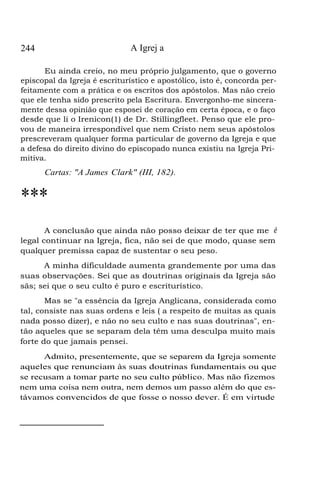 244 A Igrej a
Eu ainda creio, no meu próprio julgamento, que o governo
episcopal da Igreja é escriturístico e apostólico, isto é, concorda per-
feitamente com a prática e os escritos dos apóstolos. Mas não creio
que ele tenha sido prescrito pela Escritura. Envergonho-me sincera-
mente dessa opinião que esposei de coração em certa época, e o faço
desde que li o Irenicon(1) de Dr. Stillingfleet. Penso que ele pro-
vou de maneira irrespondível que nem Cristo nem seus apóstolos
prescreveram qualquer forma particular de governo da Igreja e que
a defesa do direito divino do episcopado nunca existiu na Igreja Pri-
mitiva.
Cartas: "A James Clark" (III, 182).
***
A conclusão que ainda não posso deixar de ter que me é
legal continuar na Igreja, fica, não sei de que modo, quase sem
qualquer premissa capaz de sustentar o seu peso.
A minha dificuldade aumenta grandemente por uma das
suas observações. Sei que as doutrinas originais da Igreja são
sãs; sei que o seu culto é puro e escriturístico.
Mas se "a essência da Igreja Anglicana, considerada como
tal, consiste nas suas ordens e leis ( a respeito de muitas as quais
nada posso dizer), e não no seu culto e nas suas doutrinas", en-
tão aqueles que se separam dela têm uma desculpa muito mais
forte do que jamais pensei.
Admito, presentemente, que se separem da Igreja somente
aqueles que renunciam às suas doutrinas fundamentais ou que
se recusam a tomar parte no seu culto público. Mas não fizemos
nem uma coisa nem outra, nem demos um passo além do que es-
távamos convencidos de que fosse o nosso dever. É em virtude
 