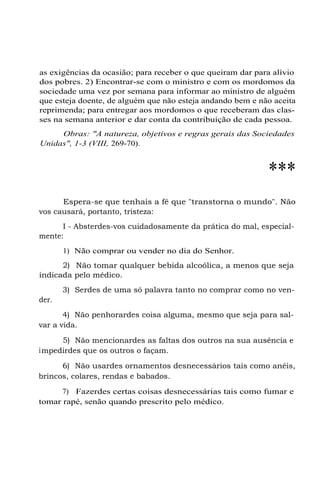 as exigências da ocasião; para receber o que queiram dar para alívio
dos pobres. 2) Encontrar-se com o ministro e com os mordomos da
sociedade uma vez por semana para informar ao ministro de alguém
que esteja doente, de alguém que não esteja andando bem e não aceita
reprimenda; para entregar aos mordomos o que receberam das clas-
ses na semana anterior e dar conta da contribuição de cada pessoa.
Obras: "A natureza, objetivos e regras gerais das Sociedades
Unidas", 1-3 (VIII, 269-70).
***
Espera-se que tenhais a fé que "transtorna o mundo". Não
vos causará, portanto, tristeza:
I - Absterdes-vos cuidadosamente da prática do mal, especial-
mente:
1) Não comprar ou vender no dia do Senhor.
2) Não tomar qualquer bebida alcoólica, a menos que seja
indicada pelo médico.
3) Serdes de uma só palavra tanto no comprar como no ven-
der.
4) Não penhorardes coisa alguma, mesmo que seja para sal-
var a vida.
5) Não mencionardes as faltas dos outros na sua ausência e
impedirdes que os outros o façam.
6) Não usardes ornamentos desnecessários tais como anéis,
brincos, colares, rendas e babados.
7) Fazerdes certas coisas desnecessárias tais como fumar e
tomar rapé, senão quando prescrito pelo médico.
 