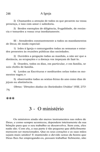 248 A Igreja
2) Chamardes a atenção de todos os que pecarem na vossa
presença, e isso com amor e sabedoria.
3) Serdes exemplos de diligência, frugalidade, de renún-
cia e tomardes a vossa cruz imediatamente.
III - Atenderdes constantemente a todos os mandamentos
de Deus; de modo especial:
1) Irdes à Igreja e comungardes todas as semanas e estar-
des presentes às reuniões públicas das sociedades.
2) Ouvirdes a pregação todas as manhãs, a não ser que a
distância, as ocupações e a doença vos impeçam de fazê-lo.
3) Orardes, todos os dias, em particular, e em família, se
sois chefes de família.
4) Lerdes as Escrituras e meditardes nelas todos os mo-
mentos vagos; e
5) observardes todas as sextas-feiras do ano como dias de
jejum ou abstinência.
Obras: "Direções dadas às Sociedades Unidas" (VIII, 273-
74).
***
3 - O ministério
Os ministros ainda são meros instrumentos nas mãos de
Deus, e como sempre aconteceu, dependem inteiramente da sua
bênção para que o seu trabalho se desenvolva. Sem esta, eles
nada são. Com ela, a sua parte é tão pequena que dificilmente
merecem ser mencionados. Que os seus corações e as suas mãos
sejam mais unidos! E mantendo o devido senso da honra que
Deus lhes faz empregando-os, possam trabalhar fielmente, não
 