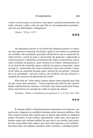 O ministério 249
como se fosse para si mesmos, mas para o grande proprietário de
tudo, até que venha o dia em que Ele os recompensará na propor-
ção da sua fidelidade e diligência.
Notas: "I Cor. 3:8".
***
Os ministros devem ir na frente do rebanho (como é o costu-
me dos pastores orientais até hoje) e guiá-lo em todos os caminhos
da verdade e da santidade; precisam alimentá-lo com as palavras de
vida eterna"; nutri-lo com o "puro leite da palavra"; aplicando-o
continuamente à doutrina; ensinando-lhe todas as doutrinas essen-
ciais contidas na palavra; "para chamá-lo à ordem" admoestando-o
se se desvia do caminho para a direita ou para a esquerda; "para
corrigi-lo", mostrando-lhe como endireitar o que está errado e trazê-
lo de volta ao caminho da paz; para "instruí-lo na justiça", treinan-
do-o na santidade, "até que venha a ser perfeito, até que alcance a
medida da estatura da plenitude de Cristo".
Eles têm de "velar pelas vossas almas como aqueles que hão
de dar conta das mesmas". "Como aqueles que hão de dar conta!"
Quão indizivelmente solenes e terríveis são essas palavras! Possa
Deus escrevê-las no coração de todos os guias de almas!
Sermões: "Sobre a obediência aos pastores", I, 4-5 (J, VII, 110).
***
É sempre difícil e freqüentemente impossível aos homens, em
particular, julgarem as medidas tomadas pelos homens públicos. Nós
não vemos muitas das razões que os fazem agir deste ou daquele
modo. Portanto, é-nos melhor, geralmente, calar-nos, visto que po-
demos supor que saibam melhor do que nós a sua tarefa; mas quan-
do são censurados sem razão e por esse meio passam a ser odiados,
devemos falar em política também neste sentido, e desfazer publi-
 