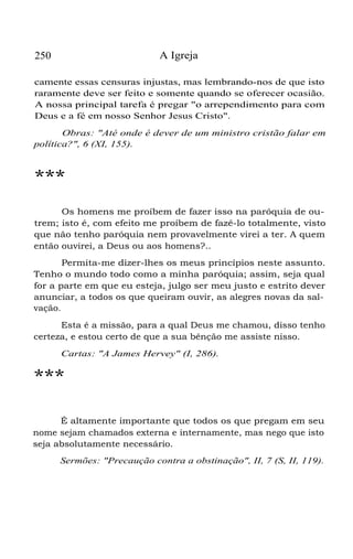 250 A Igreja
camente essas censuras injustas, mas lembrando-nos de que isto
raramente deve ser feito e somente quando se oferecer ocasião.
A nossa principal tarefa é pregar "o arrependimento para com
Deus e a fé em nosso Senhor Jesus Cristo".
Obras: "Até onde é dever de um ministro cristão falar em
política?", 6 (XI, 155).
***
Os homens me proíbem de fazer isso na paróquia de ou-
trem; isto é, com efeito me proíbem de fazê-lo totalmente, visto
que não tenho paróquia nem provavelmente virei a ter. A quem
então ouvirei, a Deus ou aos homens?..
Permita-me dizer-lhes os meus princípios neste assunto.
Tenho o mundo todo como a minha paróquia; assim, seja qual
for a parte em que eu esteja, julgo ser meu justo e estrito dever
anunciar, a todos os que queiram ouvir, as alegres novas da sal-
vação.
Esta é a missão, para a qual Deus me chamou, disso tenho
certeza, e estou certo de que a sua bênção me assiste nisso.
Cartas: "A James Hervey" (I, 286).
***
É altamente importante que todos os que pregam em seu
nome sejam chamados externa e internamente, mas nego que isto
seja absolutamente necessário.
Sermões: "Precaução contra a obstinação", II, 7 (S, II, 119).
 