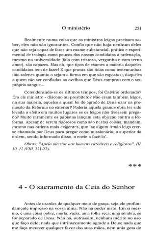 O ministério 251
Realmente numa coisa que os ministros leigos precisam sa-
ber, eles não são ignorantes. Confio que não haja nenhum deles
que não seja capaz de fazer um exame substancial, prático e experi-
mental de teologia como poucos dos nossos candidatos à ordenação,
mesmo na universidade (falo com tristeza, vergonha e com terno
amor), são capazes. Mas oh, que tipos de exames a maioria daqueles
candidatos tem de fazer! E que provas são tidas como testemunhas
(tão solenes quanto o sejam a forma em que são expostas), daqueles
a quem vão ser confiadas as ovelhas que Deus comprou com o seu
próprio sangue...
Considerando-se os últimos tempos, foi Calvino ordenado?
Era ele ministro - diácono ou presbítero? Não eram também leigos,
na sua maioria, aqueles a quem foi do agrado de Deus usar na pro-
moção da Reforma no exterior? Poderia aquela grande obra ter sido
levada a efeito em muitos lugares se os leigos não tivessem prega-
do? Muito raramente os papistas lançam esta objeção contra a Re-
forma. Apesar de serem rigorosos como são nestas coisas, mandam,
mesmo nas ordens mais exigentes, que "se algum irmão leigo crer-
se chamado por Deus para pregar como missionário, o superior da
ordem, sendo informado disso, o envie a fazê-lo".
Obras: "Apelo ulterior aos homens razoáveis e religiosos", III,
10, 12 (VIII, 221-22).
***
4 - O sacramento da Ceia do Senhor
Antes de usardes de qualquer meio de graça, seja ele profun-
damente impresso na vossa alma. Não há poder nisto. Em si mes-
mo, é uma coisa pobre, morta, vazia, uma folha seca, uma sombra, se
for separado de Deus. Não há, outrossim, nenhum mérito no uso
que faço dele; nada que intrinsecamente agrade a Deus; nada que
me faça merecer qualquer favor das suas mãos, nem unia gota de
 