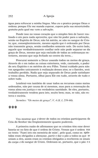 252 A Igreja
água para refrescar a minha língua. Mas eu o pratico porque Deus o
ordena; porque Ele me manda esperar, espero pela sua misericórdia
gratuita pela qual me vem a salvação.
Ponde isso no vosso coração que o simples fato de haver rea-
lizado o ato para nada aproveita; que não há poder para a salvação,
senão no Espírito de Deus; não há mérito, se não no sangue de Cris-
to; que, conseqüentemente, mesmo aquilo que é ordenado por Deus
não transmite graça, senão confiardes somente nele. Do outro lado,
aquele que verdadeiramente confiar nele não pode separar-se da
graça de Deus, mesmo que seja excluído de todas as ordenanças ex-
teriores, mesmo que seja fechado no centro da terra...
Procurai somente a Deus usando todos os meios de graça.
Através de e em todas as coisas exteriores, vede, cantando, o poder
do seu Espírito e os méritos do seu Filho. Tomai cuidado para não
vos apegardes unicamente à realização desses atos; se o fizerdes, será
trabalho perdido. Nada que seja separado de Deus pode satisfazer
a vossa alma. Portanto, olhai para Ele em tudo, através de tudo e
sobre tudo.
Lembrai-vos também de usar todos os recursos como meios
ordenados, não por causa de si mesmos, mas para a renovação da
vossa alma em justiça e em verdadeira santidade. Se eles, portanto,
verdadeiramente tendem para isto, muito bem; mas, se não, são es-
terco e escória.
Sermões: "Os meios de graça", V, 4 (S, I, 259-60).
***
Vou mostrar que é dever de todos os cristãos participarem da
Ceia do Senhor tão freqüentemente quanto puderem.
A primeira razão de afirmamos que os cristãos têm esse dever
baseia-se no fato de que é ordem de Cristo. Vemos que é ordem sua
no texto: "Fazei isto em memória de mim", pelo qual, como os após-
tolos eram obrigados a abençoar, partir e dar o pão a todos os que se
uniam a eles, assim eram os cristãos obrigados a receberem os sinais
do corpo e do sangue de Cristo. Ordenam-se, portanto, que o pão e o
 