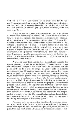 vinho sejam recebidos em memória da sua morte até o fim do mun-
do. Observe-se também que nosso Senhor mandou que assim fizés-
semos exatamente na véspera da ocasião em que deu a sua vida por
nós. São, portanto, palavras daquele que estava morrendo, dadas aos
seus seguidores.
A segunda razão em favor dessa prática é que os benefícios
da mesma são enormes para todos os que fazem em obediciência a
Ele, por exemplo: o perdão dos nossos pecados passados, o fortale-
cimento presente e a renovação das nossas almas. Seja qual for o
meio de vida que tenhamos, as condições em que estivermos, quer
estajamos doentes ou com saúde, em dificuldades ou em tranqüili-
dade, os inimigos das nossas almas estão alertas, procurando con-
duzir-nos ao pecado, e muitas vezes eles vencem. Mas quando nos
convencemos que pecamos contra Deus, que meio mais seguro te-
mos de procurar o perdão que anunciarmos a morte do Senhor e su-
plicarmos a Deus que nos limpe dos nossos pecados em virtude dos
sofrimentos do seu Filho?
A graça de Deus dada através desse ato confirma o perdão dos
nossos pecados e nos capacita a deixá-los. Como os nossos corpos
são fortalecidos pelo pão e pelo vinho, assim as nossas almas o são
pelos símbolos do corpo e do sangue de Cristo. Este é o alimento
das nossas almas: dá-nos força para cumprirmos o nosso dever e nos
conduz à perfeição. Portanto, se tivermos respeito à ordem de Cris-
to, se desejarmos o perdão dos nossos pecados, força para crermos,
para amarmos e obedecermos a Deus, não devemos perder nenhu-
ma oportunidade de participação da Ceia do Senhor; não devemos
virar as costas para a festa que o Senhor nos preparou. Não devemos
perder nenhuma ocasião que a providência de Deus nos prepare neste
sentido. Esta é a regra verdadeira: devemos praticá-la todas as vezes
que Deus nos der oportunidade. Todos aqueles que a não praticam,
mas fogem da mesa santa, quando tudo está preparado, não compre-
endem o seu dever ou não dão importância à ordem do seu Salva-
dor, ao perdão dos seus pecados, ao fortalecimento da sua alma e
sua tranqüilização pela esperança da glória.
Portanto, todos os que desejam agradar a Deus ou que possu-
am amor, obedeçam a Deus e considerem o que há de bom na sua
alma, comungando todas as vezes que puderem, como os cristãos
primitivos que celebravam a Santa Ceia por ocasião do serviço reli-
 