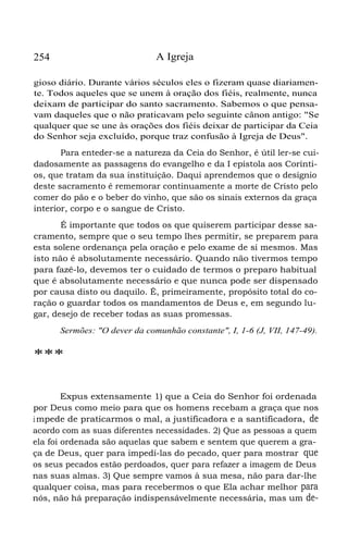 254 A Igreja
gioso diário. Durante vários séculos eles o fizeram quase diariamen-
te. Todos aqueles que se unem à oração dos fiéis, realmente, nunca
deixam de participar do santo sacramento. Sabemos o que pensa-
vam daqueles que o não praticavam pelo seguinte cânon antigo: "Se
qualquer que se une às orações dos fiéis deixar de participar da Ceia
do Senhor seja excluído, porque traz confusão à Igreja de Deus".
Para enteder-se a natureza da Ceia do Senhor, é útil ler-se cui-
dadosamente as passagens do evangelho e da I epístola aos Corínti-
os, que tratam da sua instituição. Daqui aprendemos que o desígnio
deste sacramento é rememorar continuamente a morte de Cristo pelo
comer do pão e o beber do vinho, que são os sinais externos da graça
interior, corpo e o sangue de Cristo.
É importante que todos os que quiserem participar desse sa-
cramento, sempre que o seu tempo lhes permitir, se preparem para
esta solene ordenança pela oração e pelo exame de si mesmos. Mas
isto não é absolutamente necessário. Quando não tivermos tempo
para fazê-lo, devemos ter o cuidado de termos o preparo habitual
que é absolutamente necessário e que nunca pode ser dispensado
por causa disto ou daquilo. É, primeiramente, propósito total do co-
ração o guardar todos os mandamentos de Deus e, em segundo lu-
gar, desejo de receber todas as suas promessas.
Sermões: "O dever da comunhão constante", I, 1-6 (J, VII, 147-49).
***
Expus extensamente 1) que a Ceia do Senhor foi ordenada
por Deus como meio para que os homens recebam a graça que nos
impede de praticarmos o mal, a justificadora e a santificadora, de
acordo com as suas diferentes necessidades. 2) Que as pessoas a quem
ela foi ordenada são aquelas que sabem e sentem que querem a gra-
ça de Deus, quer para impedí-las do pecado, quer para mostrar que
os seus pecados estão perdoados, quer para refazer a imagem de Deus
nas suas almas. 3) Que sempre vamos à sua mesa, não para dar-lhe
qualquer coisa, mas para recebermos o que Ela achar melhor para
nós, não há preparação indispensávelmente necessária, mas um de-
 