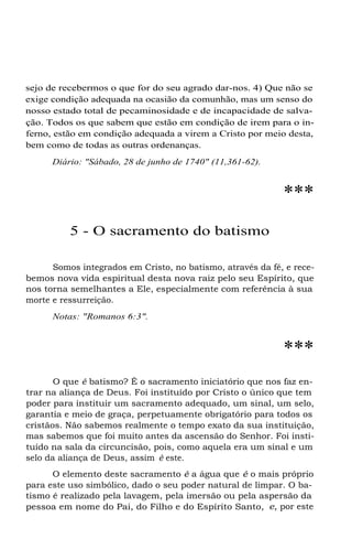 sejo de recebermos o que for do seu agrado dar-nos. 4) Que não se
exige condição adequada na ocasião da comunhão, mas um senso do
nosso estado total de pecaminosidade e de incapacidade de salva-
ção. Todos os que sabem que estão em condição de irem para o in-
ferno, estão em condição adequada a virem a Cristo por meio desta,
bem como de todas as outras ordenanças.
Diário: "Sábado, 28 de junho de 1740" (11,361-62).
***
5 - O sacramento do batismo
Somos integrados em Cristo, no batismo, através da fé, e rece-
bemos nova vida espiritual desta nova raiz pelo seu Espírito, que
nos torna semelhantes a Ele, especialmente com referência à sua
morte e ressurreição.
Notas: "Romanos 6:3".
***
O que é batismo? É o sacramento iniciatório que nos faz en-
trar na aliança de Deus. Foi instituído por Cristo o único que tem
poder para instituir um sacramento adequado, um sinal, um selo,
garantia e meio de graça, perpetuamente obrigatório para todos os
cristãos. Não sabemos realmente o tempo exato da sua instituição,
mas sabemos que foi muito antes da ascensão do Senhor. Foi insti-
tuído na sala da circuncisão, pois, como aquela era um sinal e um
selo da aliança de Deus, assim é este.
O elemento deste sacramento é a água que é o mais próprio
para este uso simbólico, dado o seu poder natural de limpar. O ba-
tismo é realizado pela lavagem, pela imersão ou pela aspersão da
pessoa em nome do Pai, do Filho e do Espírito Santo, e, por este
 
