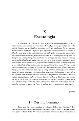 X
Escatologia
A doutrina da salvação tem a preparação do homem para a
vida com Deus como o seu último fim. A fé e a esperança da vida
cristã finalmente se fundem no amor perfeito, dado por Deus, o obje-
tivo da vida humana. Aquele que é puro de coração verá a Deus; e
Wesley crê que todo o movimento da salvação se orienta no sentido
do cumprimenro deste propósito redentor. A atmosfera religiosa do
tempo, na sua maior parte, sustentou a crença na vida eterna. Wesley
nunca duvida da sua certeza e os escritos o revelam como um tema
constante. Porque ele vê o julgamento de Deus como parte intrínseca
e inevitável da vida após a morte, a existência tem para Wesley uma
dimensão eterna sempre presente. Há uma ênfase apocalíptica na sua
pregação, embora essa não seja a sua primeira preocupação. O mes-
mo é verdade nos seus escritos sobre a ressurreição geral. A sua obra
se liberta admiravelmente da tentativa de ganhar os homens para o
reino, despertando neles o temor da ira vindoura. Visto que do ponto
de vista de Wesley o mundo natural e as suas criaturas participam
dos efeitos do pecado de Adão, eles serão também redimidos no últi-
mo dia em que o amor de Deus a toda a sua criação será triunfante.
***
1 - Destino humano
Para que fim se concedeu a vida aos filhos dos homens? Por
que fomos enviados ao mundo? Para um único fim - o prepararmo-
nos para a eternidade. Vivemos somente para isso. Para esse fim, e
 