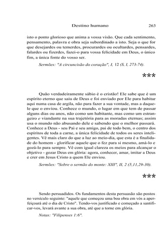 Destino humano 263
isto o ponto glorioso que anima a vossa visão. Que cada sentimento,
pensamento, palavra e obra seja subordinado a isto. Seja o que for
que desejardes ou temerdes, procurardes ou ocultardes, pensardes,
falardes ou fizerdes, fazei-o para vossa felicidade em Deus, o único
fim, a única fonte do vosso ser.
Sermões: "A circuncisão do coração", I, 12 (S, I, 273-74).
***
Quão verdadeiramente sábio é o cristão! Ele sabe que é um
espírito eterno que saiu de Deus e foi enviado por Ele para habitar
aqui numa casa de argila, não para fazer a sua vontade, mas a daque-
le que o enviou. Conhece o mundo, o lugar em que tem de passar
alguns dias ou anos, não como um habitante, mas como um estran-
geiro e viandante na sua trajetória para as moradas eternas; assim
usa o mundo não abusando dele e sabendo que o melhor passará.
Conhece a Deus - seu Pai e seu amigo, pai de todo bem, o centro dos
espíritos de toda a carne, a única felicidade de todos os seres inteli-
gentes. Vê mais claro do que a luz ao meio-dia, que esta é a finalida-
de do homem - glorificar aquele que o fez para si mesmo, amá-lo e
gozá-lo para sempre. Vê com igual clareza os meios para alcançar o
objetivo - gozar Deus em glória: agora, conhecer, amar, imitar a Deus
e crer em Jesus Cristo a quem Ele enviou.
Sermões: "Sobre o sermão do monte: XIII", II, 2 (5,11,29-30).
***
Sendo persuadidos. Os fundamentos desta persuasão são postos
no versículo seguinte: "aquele que começou uma boa obra em vós a aper-
feiçoará até o dia de Cristo". Tendo-vos justificado e começado a santifi-
car-vos, levará avante a sua obra, até que a torne em glória.
Notas: "Filipenses 1:6".
 