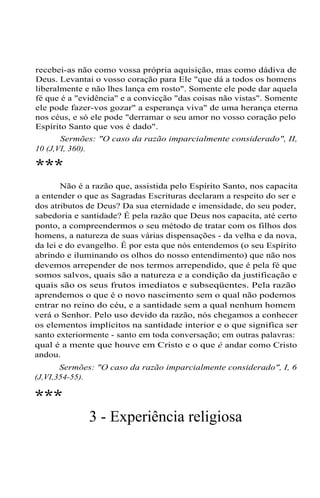 recebei-as não como vossa própria aquisição, mas como dádiva de
Deus. Levantai o vosso coração para Ele "que dá a todos os homens
liberalmente e não lhes lança em rosto". Somente ele pode dar aquela
fé que é a "evidência" e a convicção "das coisas não vistas". Somente
ele pode fazer-vos gozar" a esperança viva" de uma herança eterna
nos céus, e só ele pode "derramar o seu amor no vosso coração pelo
Espírito Santo que vos é dado".
Sermões: "O caso da razão imparcialmente considerado", II,
10 (J,VI, 360).
***
Não é a razão que, assistida pelo Espírito Santo, nos capacita
a entender o que as Sagradas Escrituras declaram a respeito do ser e
dos atributos de Deus? Da sua eternidade e imensidade, do seu poder,
sabedoria e santidade? É pela razão que Deus nos capacita, até certo
ponto, a compreendermos o seu método de tratar com os filhos dos
homens, a natureza de suas várias dispensações - da velha e da nova,
da lei e do evangelho. É por esta que nós entendemos (o seu Espírito
abrindo e iluminando os olhos do nosso entendimento) que não nos
devemos arrepender de nos termos arrependido, que é pela fé que
somos salvos, quais são a natureza e a condição da justificação e
quais são os seus frutos imediatos e subseqüentes. Pela razão
aprendemos o que é o novo nascimento sem o qual não podemos
entrar no reino do céu, e a santidade sem a qual nenhum homem
verá o Senhor. Pelo uso devido da razão, nós chegamos a conhecer
os elementos implícitos na santidade interior e o que significa ser
santo exteriormente - santo em toda conversação; em outras palavras:
qual é a mente que houve em Cristo e o que é andar como Cristo
andou.
Sermões: "O caso da razão imparcialmente considerado", I, 6
(J,VI,354-55).
***
3 - Experiência religiosa
 