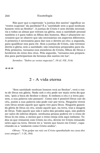264 Escatologia
Não quer que a expressão "a justiça dos santos" significar as
"vestes nupciais" da parábola? É a "santidade sem a qual nenhum
homem verá ao Senhor". A justiça de Cristo é sem dúvida necessá-
ria a todas as almas que entram na glória, mas a santidade pessoal
também o é para todos os filhos dos homens. Mas é altamente ne-
cessário que se observe que são necessárias em aspectos diferentes.
A primeira é necessária para dar-nos o direito ao céu; a segunda,
para qualificar-nos para ele. Sem a justiça de Cristo, não teremos
direito à glória; sem a santidade; não estaremos preparados para ela.
Pela primeira, tornamo-nos membros de Cristo, filhos de Deus e
herdeiros do reino dos céus. Pela segunda, "tornamo-nos prepara-
dos para participarmos da herança dos santos em luz".
Sermões: "Sobre as vestes nupciais", 10 (J, VII, 314).
***
2 - A vida eterna
"Sem santidade nenhum homem verá ao Senhor", verá o ros-
to de Deus em glória. Nada sob o céu pode ser mais certo do que
isto, "pois a boca do Senhor o disse. E embora o céu e a terra pas-
sem, a sua palavra não passará". Como não é possível Deus cair do
céu, assim a sua palavra não pode cair por terra. Ninguém viverá
com Deus senão aquele que agora vive para Deus. Ninguém gozará
da glória de Deus no céu, senão aquele que, na terra, traz a imagem
de Deus. Todo aquele que não é salvo dos pecados aqui, não poderá
ser salvo do inferno depois. nenhuma pessoa poderá ver o reino de
Deus lá em cima, a menos que o reino esteja nela aqui embaixo. To-
dos os que reinarem com Cristo no céu, devem ter Cristo reinando
neles aqui na terra. Devem ter a "mente que houve em Cristo", capa-
citando-os a "andarem como Cristo andou".
Obras: "Um golpe na raiz ou Cristo apunhalado na casa dos
seus amigos", 1 (X, 364).
 