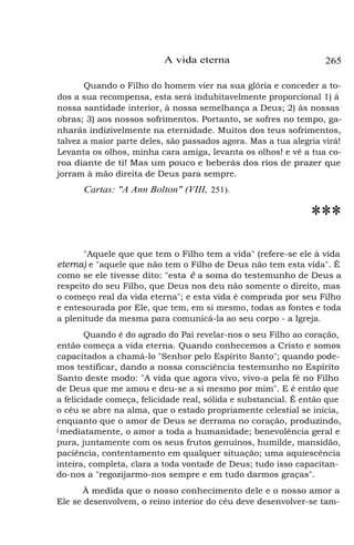 A vida eterna 265
Quando o Filho do homem vier na sua glória e conceder a to-
dos a sua recompensa, esta será indubitavelmente proporcional 1) à
nossa santidade interior, à nossa semelhança a Deus; 2) às nossas
obras; 3) aos nossos sofrimentos. Portanto, se sofres no tempo, ga-
nharás indizivelmente na eternidade. Muitos dos teus sofrimentos,
talvez a maior parte deles, são passados agora. Mas a tua alegria virá!
Levanta os olhos, minha cara amiga, levanta os olhos! e vê a tua co-
roa diante de ti! Mas um pouco e beberás dos rios de prazer que
jorram à mão direita de Deus para sempre.
Cartas: "A Ann Bolton" (VIII, 251).
***
"Aquele que que tem o Filho tem a vida" (refere-se ele à vida
eterna) e "aquele que não tem o Filho de Deus não tem esta vida". É
como se ele tivesse dito: "esta é a soma do testemunho de Deus a
respeito do seu Filho, que Deus nos deu não somente o direito, mas
o começo real da vida eterna"; e esta vida é comprada por seu Filho
e entesourada por Ele, que tem, em si mesmo, todas as fontes e toda
a plenitude da mesma para comunicá-la ao seu corpo - a Igreja.
Quando é do agrado do Pai revelar-nos o seu Filho ao coração,
então começa a vida eterna. Quando conhecemos a Cristo e somos
capacitados a chamá-lo "Senhor pelo Espírito Santo"; quando pode-
mos testificar, dando a nossa consciência testemunho no Espírito
Santo deste modo: "A vida que agora vivo, vivo-a pela fé no Filho
de Deus que me amou e deu-se a si mesmo por mim". E é então que
a felicidade começa, felicidade real, sólida e substancial. É então que
o céu se abre na alma, que o estado propriamente celestial se inicia,
enquanto que o amor de Deus se derrama no coração, produzindo,
imediatamente, o amor a toda a humanidade; benevolência geral e
pura, juntamente com os seus frutos genuínos, humilde, mansidão,
paciência, contentamento em qualquer situação; uma aquiescência
inteira, completa, clara a toda vontade de Deus; tudo isso capacitan-
do-nos a "regozijarmo-nos sempre e em tudo darmos graças".
À medida que o nosso conhecimento dele e o nosso amor a
Ele se desenvolvem, o reino interior do céu deve desenvolver-se tam-
 