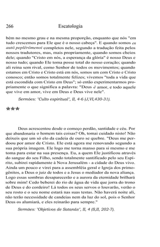 266 Escatologia
bém no mesmo grau e na mesma proporção, enquanto que nós "em
tudo crescemos para Ele que é o nosso cabeça". E quando somos en
autô peplêrômenoi completos nele, segundo a tradução feita pelos
nossos tradutores, mas, mais propriamente, quando somos cheios
dele; quando "Cristo em nós, a esperança da glória" é nosso Deus e
nosso tudo; quando Ele toma posse total do nosso coração; quando
ali reina sem rival, como Senhor de todos os movimentos; quando
estamos em Cristo e Cristo está em nós, somos um com Cristo e Cristo
conosco; então somos totalmente felizes; vivemos "toda a vida que
está escondida com Cristo em Deus"; só então experimentarmos pro-
priamente o que significa a palavra: "Deus é amor, e todo aquele
que vive em amor, vive em Deus e Deus vive nele".
Sermões: "Culto espiritual", II, 4-6 (J,VI,430-31).
***
Deus acrescentou desde o começo perdão, santidade e céu. Por
que abandonaria o homem tais coisas? Oh, tomai cuidado nisto! Não
deixeis que um só elo da cadeia de ouro se quebre. "Deus me per-
doou por amor de Cristo. Ele está agora me renovando segundo a
sua própria imagem. Ele logo me torna manso para si mesmo e me
toma para estar na sua presença. Eu, a quem Ele justificou através
do sangue do seu Filho, sendo totalmente santificado pelo seu Espí-
rito, subirei rapidamente à Nova Jerusalém - a cidade do Deus vivo.
Ainda um pouco e virei para a assembléia geral e Igreja dos primo-
gênitos, a Deus o juiz de todos e a Jesus o mediador da nova aliança.
Logo essas sombras desaparecerão e a aurora da eternidade brilhará
sobre mim! Cedo beberei do rio de água de vida que jorra do trono
de Deus e do cordeiro! Lá todos os seus servos o louvarão, verão o
seu rosto e o seu nome estará nas suas testas. Não haverá noite ali,
não terão necessidade de candeias nem da luz do sol, pois o Senhor
Deus os alumiará, e eles reinarão para sempre."
Sermões: "Objetivos de Satanás", II, 4 (S,II, 202-7).
 