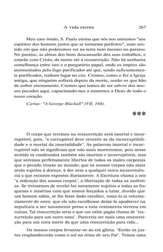 A vida eterna 267
Meu caro irmão, S. Paulo ensina que nós nos uniremos "aos
espíritos dos homens justos que se tornaram perfeitos", num sen-
tido em que não poderemos ser na terra nem mesmo no paraíso.
No paraíso, as almas dos bons descansarão dos seus trabalhos, e
estarão com Cristo, da morte até à ressurreição. Não há nenhuma
semelhança entre isto e o purgatório papal, onde os ímpios são
atormentados pelo fogo purificador até que, sendo suficientemen-
te purificados, tenham lugar no céu. Cremos, como o fez a Igreja
antiga, que ninguém sofrerá depois da morte, senão os que hão
de sofrer eternamente. Cremos que temos de ser salvos dos nos-
sos pecados aqui, capacitando-nos a amarmos a Deus de todo o
nosso coração.
Cartas: "A George Blackall" (VII, 168).
***
O corpo que teremos na ressurreição será imortal e incor-
ruptível, pois, "o corruptível deve revestir-se da incorruptibili-
dade e o mortal da imortalidade". As palavras imortal e incor-
ruptível não só significam que não mais morreremos, pois nesse
sentido os condenados também são imortais e incorruptíveis, mas
que seremos perfeitamente libertos de todos os males corporais
que o pecado trouxe ao mundo; que os nossos corpos não mais
serão sujeitos à doença, à dor nem a qualquer outra inconveniên-
cia a que estamos expostos diariamente. A Escritura chama a isto
"a redenção dos nossos corpos", a libertação de todas as molésti-
as. Se tivéssemos de recebê-los novamente sujeitos a todas as fra-
quezas e misérias com que somos forçados a lutar, duvido que
um homem sábio, se lhe fosse dado escolher, tomá-lo-ia volunta-
riamente de novo; que ele não escolhesse deixá-lo apodrecer na
sepultura a ser novamente preso a esta vestimenta terrena em
ruínas. Tal ressurreição seria o que um sábio pagão chama de "res-
surreição para um outro sono". Pareceria ser mais uma ressurrei-
ção para um nova morte do que uma ressurreição para vida...
Os nossos corpos levantar-se-ão em glória. "Então os jus-
tos resplandecerão como o sol no reino de seu Pai". Temos uma
 