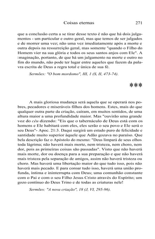 Coisas eternas 271
que a conclusão certa a se tirar desse texto é não que há dois julga-
mentos - um particular e outro geral, mas que temos de ser julgados
e de morrer uma vez; não uma vez imediatamente após a morte e
outra depois na ressurreição geral, mas somente "quando o Filho do
Homem vier na sua glória e todos os seus santos anjos com Ele". A
i maginação, portanto, de que há um julgamento na morte e outro no
fim do mundo, não pode ter lugar entre aqueles que fazem da pala-
vra escrita de Deus a regra total e única de sua fé.
Sermões: "O bom mordomo", III, 1 (S, II, 473-74).
***
A mais gloriosa mudança será aquela que se operará nos po-
bres, pecadores e miseráveis filhos dos homens. Estes, mais do que
qualquer outra parte da criação, caíram, em muitos sentidos, de uma
altura maior a uma profundidade maior. Mas "ouvirão uma grande
voz do céu dizendo: "Eis que o tabernáculo de Deus está com os
homens e Ele habitará com eles, eles serão o seu povo e Ele será o
seu Deus"- Apoc. 21:3. Daqui surgirá um estado puro de felicidade e
santidade muito superior àquele que Adão gozava no paraíso. Que
bela descrição faz o Apóstolo do mesmo: "Deus limpará de seus olhos
toda lágrima; não haverá mais morte, nem tristeza, nem choro, nem
dor, pois as primeiras coisas são passadas". Visto que não haverá
mais morte, dor ou doença para a sua preparação e que não haverá
mais tristeza pela separação de amigos, assim não haverá tristeza ou
choro. Mas haverá uma libertação maior do que tudo isso, pois não
haverá mais pecado. E para coroar tudo isso, haverá uma união pro-
funda, íntima e ininterrupta com Deus; uma comunhão constante
com o Pai e com o seu Filho Jesus Cristo através do Espírito; um
gozo contínuo do Deus Trino e de todas as criaturas nele!
Sermões: "A nova criação", 18 (J, VI, 295-96).
 