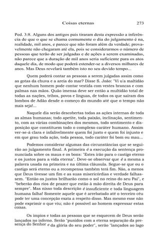 Coisas eternas 273
Ped. 3:8. Alguns dos antigos pais tiraram desta expressão a inferên-
cia de que o que se chama comumente o dia do julgamento é na,
realidade, mil anos, e parece que não foram além da verdade; prova-
velmente não chegaram até ela, pois se considerarmos o número de
pessoas que terão de ser julgadas e de ações a serem examinadas,
não parece que a duração de mil anos seria suficiente para os atos
daquele dia, de modo que poderá estender-se a diversos milhares de
anos. Mas Deus revelará também isto no seu devido tempo...
Quem poderá contar as pessoas a serem julgadas assim como
as gotas da chuva e a areia do mar? Disse S. João: "Vi u'a maltidão
que nenhum homem pode contar vestida com vestes brancas e com
palmas nas mãos. Quão imensa deve ser então a multidão total de
todas as nações, tribos, povos e línguas, de todos os que saíram dos
lombos de Adão desde o começo do mundo até que o tempo não
mais seja!...
Naquele dia serão descobertas todas as ações internas de toda
as almas humanas; todo apetite, toda paixão, inclinação, sentimen-
to, com as várias combinações dos mesmos, todo sentimento e dis-
posição que constituem todo o complexo caráter humano. Assim
ver-se-á clara e infalivelmente quem foi justo e quem foi injusto e
em que grau toda ação, toda pessoa, todo caráter foi bom ou mau...
Podemos considerar algumas das circunstâncias que se segui-
rão ao julgamento final. A primeira é a execução da sentença pro-
nunciada sobre os maus e os bons: "Estes irão para o castigo eterno
e os justos para a vida eterna". Deve-se observar que é a mesma a
palavra usada na primeira e na última cláusula. Segue-se que ou o
castigo será eterno ou a recompensa também terá fim. Não, a menos
que Deus tivesse um fim e as suas misericórdias e verdade falhas-
sem. "Então os justos brilharão como o sol no reino do seu Pai", e
"beberão dos rios de prazer que estão à mão direita de Deus para
sempre". Mas nisso toda descrição é insuficiente e toda linguagem
humana falha! Somente aquele que é arrebatado até o terceiro céu
pode ter uma concepção exata a respeito disso. Mas mesmo esse não
pode exprimir o que viu; não é possível ao homem expressar estas
coisas.
Os ímpios e todas as pessoas que se esquecem de Deus serão
lançados no inferno. Serão "punidos com a eterna separação da pre-
sença do Senhor e da glória do seu poder", serão "lançados ao lago
 