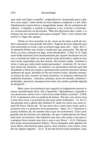 274 Escatologia
que arde com fogo e enxofre", originalmente "preparado para o dia-
bo e seus anjos", onde roerão as suas línguas a angústia e a dor. Eles
blasfemarão contra Deus e progredirão nisso. Ali os cachorros do
inferno - o orgulho, a malícia, a vingança, a ira, o horror e o desespe-
ro, continuamente os devorarão. "Não têm descanso dia e noite, e a
fumaça do seu tormento sobe para sempre!" Pois "o seu verme não
morre e o fogo não apaga".
Então os céus murchar-se-ão, secar-se-ão como a pele de ove-
lha e passarão com grande barulho; "fugirão da face daquele que
está assentado no trono e não se achará lugar para eles" - Apoc. 20:11.
O apóstolo Pedro nos revela o modo por que passarão: "No dia de
Deus, os céus, estando em fogo, serão dissolvidos"- 2 Ped. 3:12. Todo
esse lindo material será desmoronado por aquele elemento em fú-
ria, a conexão de todas as suas partes serão destruída e todos os áto-
mos serão separados uns dos outros. Do mesmo modo, "também a
terra e tudo que nela existe serão queimados"- versículo 10. As enor-
mes obras da natureza - as colinas e as montanhas eternas que têm
desafiado a fúria do tempo e permanecido imóveis durante tantos
milhares de anos, afundar-se-ão em terrível ruína. Quanto menos,
as obras de arte, mesmo as mais duráveis, os maiores esforços da
indústria humana - túmulos, colunas, arcos de triunfo, castelos e
pirâmides, perecerá, desaparecerá como um sonho quando alguém
se desperta!...
Mais uma circunstância que seguirá ao julgamento merece a
nossa consideração séria. Diz o Apóstolo: "Aguardamos, segundo a
sua promessa, novos céus e nova terra onde habita a justiça" -2 Ped.
3:13. A promessa está na profecia de Isaías: "Eis que crio novos céus
e uma nova terra e os primeiros não mais serão lembrados" - Is. 65:17,
tão grande será a glória dos últimos! S. João viu estes nas suas vi-
sões de Deus. Disse ele: "Vi um novo céu e uma nova terra, pois o
primeiro céu e a primeira terra passaram"- Apoc. 21:1. Somente a
justiça habitou ali, de acordo com o que ele acrescenta: "Ouvi uma
grande voz do terceiro céu dizendo: eis que o tabernáculo de Deus
está entre os homens e Ele habitará com eles, eles serão o seu povo e
o próprio Deus estará com eles e será o seu Deus" - 21:3. Portanto
eles serão necessariamente felizes: "Deus enxugará toda lágrima de
seus olhos; não haverá mais morte, nem tristeza, nem choro, nem
dor de espécie alguma" - 21:4. "E ali não haverá mais maldição, mas
 