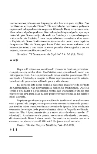 encontrarmos palavras na linguagem dos homens para explicar "as
profundas coisas de Deus". Na realidade nenhuma palavra
expressará adequadamente o que os filhos de Deus experimentam.
Mas talvez alguém pudesse dizer (desejando que alguém que seja
instruído por Deus corrija, abrande ou fortaleça a expressão) que o
testemunho do Espírito é uma impressão interna sobre a alma onde
o Espírito de Deus dá diretamente testemunho com o meu espírito
de que sou filho de Deus; que Jesus Cristo me amou e deu-se a si
mesmo por mim, e que todos os meus pecados são apagados e eu, eu
mesmo, sou reconciliado com Deus.
Sermões: "O Testemunho do Espírito" I, I. 5-7 (S,I, 206-8).
***
O que o Cristianismo, considerado como uma doutrina, prometeu,
cumpriu-se em minha alma. E o Cristianismo, considerado como um
princípio interior, é o cumprimento de todas aquelas promessas. Ele é
santidade e felicidade, a imagem de Deus impressa num espírito criado,
uma fonte de paz e amor saltando para a vida eterna.
Eu concebo isto como sendo a evidência mais forte da verdade
do Cristianismo. Não desvalorizo a evidência tradicional. Que ela
tenha o seu lugar e a sua devida honra. Ela é altamente útil na sua
espécie e no seu grau. Mas eu não posso contudo colocá-la no mesmo
nível daquela.
Supõe-se geralmente que a evidência tradicional se enfraquece
com o passar do tempo, visto que ela tem necessariamente de passar
por muitas mãos numa contínua sucessão de épocas. Mas nenhuma
extensão de tempo pode possivelmente afetar a força da evidência
interna. Ela é igualmente forte e nova através do curso de 17
séculos(1). Atualmente ela passa , como tem sido desde o começo,
diretamente de Deus à alma crente. Porventura supondes que esta
corrente um dia secar-se-á? Oh! não! Ela jamais será cortada.
Cartas: "Ao Dr. Conyers Middleton" (II, 383-384).
***
 